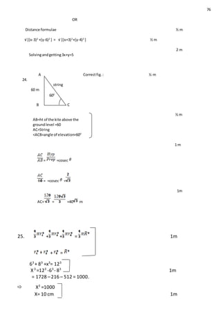 76
OR
Distance formulae ½ m
√ [(x-3)2
+(y-6)2
] = √ [(x+3)2
+(y-4)2
] ½ m
2 m
Solvingandgetting3x+y=5
A Correctfig.: ½ m
24.
string
60 m
B C
½ m
AB=ht of the kite above the
ground level =60
AC=String
<ACB=angle of elevation=600
1 m
= =cosec
= =cosec =
1m
AC= = =40 m
25. + + = 1m
+ =
63
+ 83
+x3
= 123
X3
=123
-63
- 83
1m
= 1728 –216 – 512 = 1000.
 X3
=1000
X= 10 cm 1m
600
666
0
 