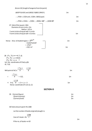 77
26.Join OC(lengthof tangentsfromExtpoint)
∆AOP ∆ AOCand ∆ BOQ ∆BOC (RHS ) 1m
POA =COA and COB=BOQ (cpct) 1m
POA +COA+COB+BOQ= 1800
AOB=900
1m
27. Side of the square =10m
Diameterof semi circle =5m
Radius= 5/2 m
2 semi circlesof equal radii =1 circle
4 semi circlesof equal radii =2 circles 1m
Hence Area of shadedregion.= 2 1m
= 2x22/7x(5/2)2
= 275/7
= 39.3 m2
1m
28. ( , ) (-7, 6)
( , ) (8,5)
( , ) ?
Let the coordinatesof Cbe(x,y)&
A( -7,6)
Mid pointof ACis 1m
 = -5/2, 1m
 X=2, = 2 => y = -2 . 1m
Hence coordinate of C are (2,-2)
SECTION-D
29. (Correctfigure) 1m
(Giventoprove) 1m
(Correctproof) 2m
30.Total amountspent=Rs 1200
Let the numberof booksoriginallybought=x
Cost of 1 book= Rs
1m
If the no.of books=x+10
 