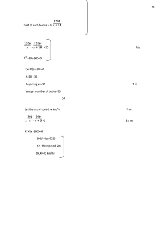 78
Cost of each books= Rs
- =20 m
+10x-600=0
(x+30)(x-20)=0
X=20, -30
Rejectingx=-30 2 m
We getnumberof books=20
OR
Let the usual speed=x km/hr ½ m
 - =1 1½ m
X2
+5x -1800=0
D=b2
-4ac=7225
X=-45(rejected 2m
Or,X=40 km/hr
 