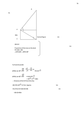 79
A
31.
hill
P D
10m
Correctfigure 1m
C B
AB=hill
1m
P=positionof the manon the deck
PC=10m =DB
APD=600
; BPD=300
To findA B and BC
∆PDB, tan 300
= PD=10
∆PDB, tan 600
= AD=PD
= 10 x =30m
 Distance of the hill fromthe ship
=BC=PD=10 =17.3m Approx 1m
Ht of the hill=AB=AD+DB 1m
=30+10=40m
 