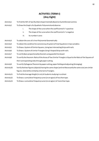 82
ACTIVITES (TERM-I)
(Any Eight)
Activity1: To findthe HCF of twoNumbersExperimentallyBasedonEuclidDivisionLemma
Activity2: To Draw the Graph of a Quadratic Polynomialandobserve:
i. The shape of the curve whenthe coefficientof x2
ispositive
ii. The shape of the curve whenthe coefficientof x2
isnegative
iii. Its numberiszero
Activity3: To obtainthe zero of a linerPolynomial Geometrically
Activity4: To obtainthe conditionforconsistencyof systemof linerEquationsintwovariables
Activity5: To Draw a Systemof SimilarSquares,UsingtwointersectingStripswithnails
Activity6: To Draw a Systemof similarTrianglesUsingYshapedStripswithnails
Activity7: To verifyBasicproportionalitytheoremusingparallel line board
Activity8: To verifythe theorem:Ratioof the Areasof Two SimilarTrianglesisEqual tothe Ratioof the Squaresof
theircorrespondingsidesthroughpapercutting.
Activity9: To verifyPythagorasTheorembypapercutting,paperfoldingandadjusting(Arranging)
Activity10: Verifythattwofigures(objects) havingthe same shape (andnotNecessarilythe same size) are similar
figures.Extendthe similaritycriteriontoTriangles.
Activity11: To findthe Average Height(incm) of studentsstudyinginaschool.
Activity12: To Draw a cumulative frequencycurve (oranogive) of lessthantype.
Activity13: To Draw a cumulative frequencycurve (oranogive ) of more than type.
 
