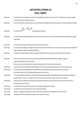 83
ACTIVITES (TERM-II)
(Any Eight)
Activity1: To findGeometricallythe solutionof aQuadraticEquationax2
+bx+c=0, a 0 (where a=1) byusingthe
methodof completingthe square.
Activity2: To verifythatgivensequenceisanA.P(ArithmeticProgression) bythe paperCuttingandPaperFolding.
Activity3: To verifythat by Graphical method
Activity4: To verifyexperimentallythatthe tangentatanypointto a circle isperpendiculartothe Radiusthrough
that point.
Activity5: To findthe numberof Tangents froma pointtothe circle
Activity6: To verifythatlengthsof TangentsDrawnfroman External Point,toa circle are equal byusingmethodof
papercutting, paperfoldingandpasting.
Activity7: To Draw a Quadrilateral Similartoa givenQuadrilateral aspergivenscale factor(Lessthan1)
Activity8: (a) To make mathematical instrumentclinometer(orsextant) formeasuringthe angle of
elevation/depressionof anobject
(b) To calculate the heightof an objectmakinguse of clinometers(orsextant)
Activity9: To get familiarwiththe ideaof probabilityof aneventthroughadouble colorcard experiment.
Activity10: To verifyexperimentallythatthe probabilityof gettingtwotailswhentwocoinare tossed
simultaneouslyis¼=(o.25) (Byeightytossesof twocoins)
Activity11: To findthe distance betweentwoobjectsbyphysicallydemonstratingthe positionof the twoobjects
say twoBoys ina Hall, takinga setof reference axeswiththe cornerof the hall as origin.
Activity12: Divisionof line segment bytakingsuitable pointsthatintersectsthe axesatsome pointsandthen
verifyingsectionformula.
Activity13: To verifythe formulaforthe areaof a triangle bygraphical method.
Activity14: To obtainformulaforAreaof a circle experimentally.
Activity15: To give a suggestive demonstrationof the formulaforthe surface Areaof a circus Tent.
Activity16: To obtainthe formulaforthe volume of Frustumof a cone.
 