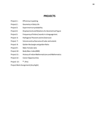 84
PROJECTS
Project1 : Efficiencyinpacking
Project2 : GeometryinDailyLife
Project3: Experimentonprobability
Project4: DisplacementandRotationof a Geometrical Figure
Project5: Frequencyof letters/wordsinalanguage text.
Project 6: PythagorasTheoremanditsExtension
Project 7: Volume andsurface areaof cube andcuboid.
Project 8: GoldenRectangle andgoldenRatio
Project9 : Male-Female ratio
Project10 : BodyMass Index(BMI)
Project11 : Historyof IndianMathematiciansandMathematics
Project12 : CareerOpportunities
Project 13 : (Pie)
ProjectWork Assignment(AnyEight)
 
