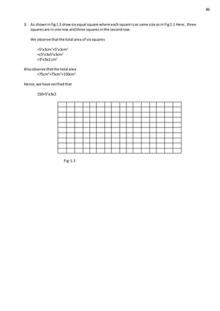86
3. As showninfig1.3 drawsix equal square where eachsquare isas same size asin Fig1.1 Here , three
squaresare in one row andthree squaresinthe secondrow.
We observe thatthe total area of six squares
=52
x3cm2
+52
x3cm2
=c52
x3x52
x3cm2
=32
x3x2 cm2
Alsoobserve thatthe total area
=75cm2
+75cm2
=150cm2
Hence,we have verifiedthat
150=52
x3x2
Fig-1.3
 