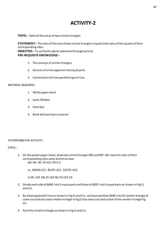 87
ACTIVITY-2
TOPIC:- Ratioof the areas of two similartriangles
STATEMENT:- The ratioof the area of two similartriangle isequal tothe ratioof the squaresof their
correspondingsides.
OBJECTIVE:- To verifythe above statementthroughactivity.
PRE-REQUISITE KNOWLEDGE:-
1. The concept of similartriangles.
2. Divisionof aline segmentintoequal parts.
3. Constructionof linesparallel togivenline.
MATERIAL REQUIRED:-
1. White papersheet
2. Scale /Rubber
3. Paintbox
4. Black ball pointpenorpencil
TO PERFORMTHE ACTIVITY:-
STEPS:-
1. On the posterpapersheet,drawtwosimilartriangle ABCandDEF.We have the ratio of their
correspondingsidessame andletashave
AB: DE= BC: EF=CA:FD=5:3
ie , AB/DE=5/3 , BC/EF=5/3 , CA/FD=5/3,
ie DE =3/5 AB,EF=3/5 BC,FD=3/5 CA
2. Divide eachside of ∆ABCinto5 equal partsand those of ∆DEF into3 equal partsas showninFig(i)
and (ii).
3. By drawingparallel linesasshowninFig (i) and(ii).,we have partition∆ABCinto25 smallertriangleof
same size andalso eachsmallertriangle infig(i) hassame size andasthat of the smallertriangle fig
(ii).
4. Paintthe smallertriangle asshowninFig(i) and(ii)..
 
