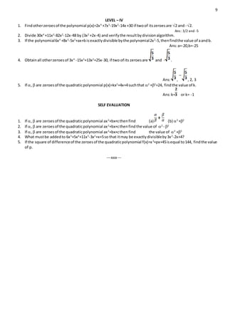 9
LEVEL – IV
1. Findotherzeroesof the polynomial p(x)=2x4
+7x3
-19x2
-14x +30 if twoof itszeroesare 2 and -2.
Ans: 3/2 and -5
2. Divide 30x4
+11x3
-82x2
-12x-48 by (3x2
+2x-4) and verifythe resultbydivisionalgorithm.
3. If the polynomial6x4
+8x3
-5x2
+ax+bisexactlydivisible bythe polynomial2x2
-5,thenfindthe value of aandb.
Ans:a=-20,b=-25
4. Obtainall otherzeroesof 3x4
-15x3
+13x2
+25x-30, if two of its zeroesare and - .
Ans: , , 2, 3
5. If ,  are zeroesof the quadraticpolynomial p(x)=kx2
+4x+4suchthat 2
+2
=24, findthe value of k.
Ans:k= or k= -1
SELF EVALUATION
1. If ,  are zeroesof the quadraticpolynomial ax2
+bx+cthenfind (a) (b) 2
+2
2. If ,  are zeroesof the quadraticpolynomial ax2
+bx+cthenfindthe value of 2
- 2
3. If ,  are zeroesof the quadraticpolynomial ax2
+bx+cthenfind the value of 3
+3
4. What mustbe addedto 6x5
+5x4
+11x3
-3x2
+x+5so that itmay be exactlydivisibleby3x2
-2x+4?
5. If the square of differenceof the zeroesof the quadraticpolynomial f(x)=x2
+px+45isequal to144, findthe value
of p.
---xxx---
 