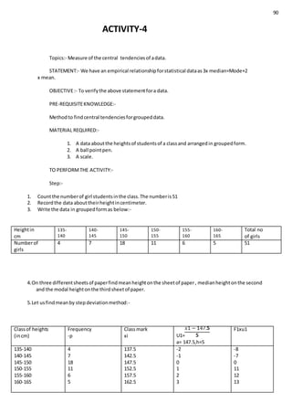 90
ACTIVITY-4
Topics:- Measure of the central tendenciesof adata.
STATEMENT:- We have an empirical relationshipforstatistical dataas3x median=Mode+2
x mean.
OBJECTIVE:- To verifythe above statementfora data.
PRE-REQUISITEKNOWLEDGE:-
Methodto findcentral tendenciesforgroupeddata.
MATERIAL REQUIRED:-
1. A data aboutthe heightsof studentsof a classand arrangedin groupedform.
2. A ball pointpen.
3. A scale.
TO PERFORMTHE ACTIVITY:-
Step:-
1. Countthe numberof girl studentsinthe class.The numberis51
2. Recordthe data abouttheirheightincentimeter.
3. Write the data in groupedformas below:-
Heightin
cm
135-
140
140-
145
145-
150
150-
155
155-
160
160-
165
Total no
of girls
Numberof
girls
4 7 18 11 6 5 51
4.On three differentsheetsof paperfindmeanheightonthe sheetof paper, medianheightonthe second
and the modal heightonthe thirdsheetof paper.
5.Let usfindmeanby stepdeviationmethod:-
Classof heights
(incm)
Frequency
-p
Classmark
xi U1=
a= 147.5,h=5
F1xu1
135-140
140-145
145-150
150-155
155-160
160-165
4
7
18
11
6
5
137.5
142.5
147.5
152.5
157.5
162.5
-2
-1
0
1
2
3
-8
-7
0
11
12
13
 