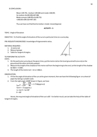 92
8.CONCLUSION:-
Mean=149.755, median=149.028 and mode=148.055
3x median=3x149.028=447.084
Mode+xmean=148.055+2x149.755
=148.055+299.510=447.565
Thus we have verifiedthat3x median=mode +mean(Approx)
ACTIVITY – 5
TOPIC: Angle of Elevation
OBJECTIVE: To findthe angle of elevationof the sunat a particulartime ona sunnyday.
PRE-REQUISITEKNOWLEDGE: knowledge of trigonometricratios.
MATERIAL REQUIRED :
1. A metre rod
2. Measuringtape
3. Table for tangentof angles.
TO PERFORMTHE ACTIVITY:
STEPS :
1. On the particularsunnydayat the giventime,putthe metre rodon the level groundwithone endonthe
groundand the otherverticallyupward.
2. Measure the lengthof the shadowof the metre rodfrom the beginningtothe end.Letthe lengthof the shadow
be 58cm = 0.58m.
3. The lengthof the metre rod = 1m or 100cm.
OBSERVATION:
1. If  be the angle of elevationof the sunatthe givenmoment,thenwe have the followingfigure onasheetof
paperby takinga suitable scale.
2. From the rightangle OMP drawnin figure,we have
Tan =
Tan  = 3 (approx.)
i.e.tan = tan 60o
 = 60o
Hence,the requiredangle of elevationof the sunis60o
. For betterresult,we cantake the helpof the table of
tangentof angles.
 