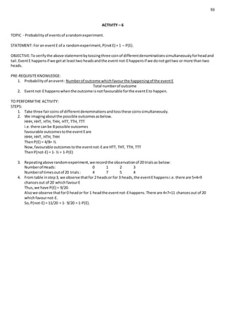 93
ACTIVITY – 6
TOPIC - Probabilityof eventsof arandomexperiment.
STATEMENT: For an eventE of a randomexperiment,P(notE) = 1 – P(E).
OBJECTIVE:To verifythe above statementbytossingthree coinof differentdenominationssimultaneouslyforheadand
tail.EventE happensif we getat leasttwo headsandthe event not-Ehappensif we donot gettwo or more than two
heads.
PRE-REQUISITEKNOWLEDGE:
1. Probabilityof anevent: Numberof outcome whichfavourthe happeningof the eventE
Total numberof outcome
2. Eventnot-Ehappenswhenthe outcome isnot favourable forthe eventEto happen.
TO PERFORMTHE ACTIVITY:
STEPS:
1. Take three faircoins of differentdenominationsandtossthese coinssimultaneously.
2. We imagingaboutthe possible outcomesasbelow.
HHH, HHT, HTH, THH, HTT, TTH, TTT
i.e.there canbe 8 possible outcomes
favourable outcomestothe eventEare
HHH, HHT, HTH, THH
ThenP(E) = 4/8= ½
Now,favourable outcomestothe eventnot-Eare HTT, THT, TTH, TTT
ThenP(not-E) = 1- ½ = 1-P(E)
3. Repeatingabove randomexperiment,we recordthe observationof 20 trialsas below:
Numberof Heads: 0 1 2 3
Numberof timesoutof 20 trials: 4 7 5 4
4. From table instep3, we observe thatfor 2 headsor for 3 heads,the eventEhappensi.e.there are 5+4=9
chancesout of 20 whichfavourE
Thus,we have P(E) = 9/20.
Alsowe observe thatfor0 heador for 1 headthe eventnot-Ehappens.There are 4+7=11 chancesout of 20
whichfavournot-E.
So,P(not-E) = 11/20 = 1- 9/20 = 1-P(E).
 