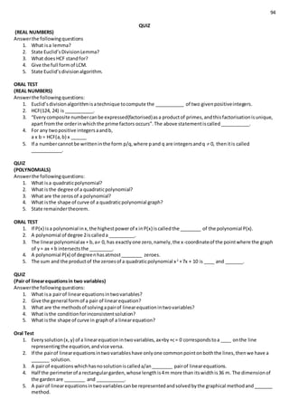 94
QUIZ
(REAL NUMBERS)
Answerthe followingquestions
1. What isa lemma?
2. State Euclid’sDivisionLemma?
3. What doesHCF standfor?
4. Give the full formof LCM.
5. State Euclid’sdivisionalgorithm.
ORAL TEST
(REAL NUMBERS)
Answerthe followingquestions:
1. Euclid’sdivisionalgorithmisatechnique tocompute the ___________ of two givenpositiveintegers.
2. HCF(124, 24) is ___________.
3. “Everycomposite numbercanbe expressed(factorised)asa productof primes,andthisfactorisationisunique,
apart fromthe orderinwhichthe prime factors occurs”.The above statementiscalled___________.
4. For any twopositive integersaandb,
a x b = HCF(a,b) x ______
5. If a numbercannotbe writteninthe form p/q,where pand q are integersandq  0, thenitis called
____________.
QUIZ
(POLYNOMIALS)
Answerthe followingquestions:
1. What isa quadraticpolynomial?
2. What isthe degree of a quadraticpolynomial?
3. What are the zerosof a polynomial?
4. What isthe shape of curve of a quadraticpolynomial graph?
5. State remaindertheorem.
ORAL TEST
1. If P(x) isa polynomial inx,the highestpowerof x inP(x) iscalledthe ________ of the polynomial P(x).
2. A polynomial of degree 2iscalleda __________.
3. The linearpolynomialax + b,a 0, has exactlyone zero,namely,the x-coordinateof the pointwhere the graph
of y= ax + b intersectsthe _________.
4. A polynomial P(x) of degreenhasatmost________ zeroes.
5. The sum and the productof the zeroesof a quadraticpolynomial x2
+7x + 10 is ____ and _______.
QUIZ
(Pair of linearequationsin two variables)
Answerthe followingquestions:
1. What isa pairof linearequationsintwovariables?
2. Give the general formof a pair of linearequation?
3. What are the methodsof solvingapairof linearequationintwovariables?
4. What isthe conditionforinconsistentsolution?
5. What isthe shape of curve in graphof a linearequation?
Oral Test
1. Everysolution(x,y) of a linearequationintwovariables,ax+by+c= 0 correspondstoa ____ onthe line
representingthe equation,andvice versa.
2. If the pairof linearequationsintwovariableshave onlyone commonpointonboththe lines,thenwe have a
_______ solution.
3. A pairof equationswhichhasnosolutioniscalleda/an________ pairof linearequations.
4. Half the perimeterof a rectangulargarden,whose lengthis4m more than itswidthis36 m. The dimensionof
the gardenare ________ and ___________.
5. A pairof linearequationsintwovariablescanbe representedandsolvedbythe graphical methodand_______
method.
 