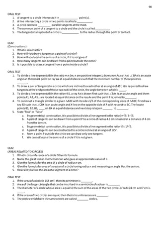 98
ORAL TEST
1. A tangentto a circle intersectsitin_____________ point(s).
2. A line intersectingacircle intwopointsiscalleda___________.
3. A circle can have _________ parallel tangentsatthe most.
4. The common pointof a tangentto a circle and the circle is called__________.
5. The tangentat anypointof a circle is____________ to the radiusthrough the pointof contact.
QUIZ
(Constructions)
1. What isscale factor?
2. How will youdrawa tangentat a pointof a circle?
3. How will youlocate the centre of a circle,if itis notgiven?
4. How manytangentscan be drawn froma pointoutside the circle?
5. Is itpossible todrawa tangentfroma pointinside acircle?
ORAL TEST
1. To divide aline segmentABinthe ratiom:n (m, n are positive integers),draw aray Ax sothat  BAx isan acute
angle an thenmarkpointon ray Ax at equal distancessuchthatthe minimumnumberof these pointsis
_______.
2. To draw a pair of tangentsto a circle whichare inclinedtoeachotherat an angle of 45o
, itis requiredtodraw
tangentsat the endpointof those two radii of the circle,the angle betweenwhichis_____.
3. To divide aline segmentABinthe ration4:5, a ray Ax isdrawn firstsuchthat BAx isan acute angle andthem
pointsA1,A2, A3… are locatedat equal distance onthe ray Ax and the pointB is joinedto________.
4. To construct a triangle similartoagiven ABCwithitssides3/5 of the correspondingsidesof ABC,firstdrawa
ray BX such that CBX isan acute angle andX liesonthe opposite side of A withrespectto BC.The locate
pointsB1, B2, B3, ____ on BX at equal distancesandnextstepistojoin_______ to________.
5. State ‘True’or ‘False’
a. By geometrical construction,itispossibletodivide aline segmentinthe ratio3+5: 3-5.
b. A pairof tangentscan be drawnfrom a pointP to a circle of radius4.5 cm situatedata distance of 4 cm
fromthe centre.
c. By geometrical construction,itispossibletodivide aline segmentinthe ratio 5: 1/5.
d. A pairof tangentscan be constructedto a circle inclinedatan angle of 175o
.
e. From a pointP outside the circle we candraw onlyone tangent.
f. We cannotlocate the centre of a circle if it isnot given.
QUIZ
(AREASRELATED TO CIRCLES)
1. What iscircumference of acircle?Give itsformula.
2. Name the great Indianmathematicianwhogave anapproximate value of .
3. Give the formulaforthe area of a circle of radiusr cm.
4. Give the formulaforarea of a sectorof a circle havingradiusr and measuringanangle at the centre.
5. How will youfind the areaof a segmentof acircle?
ORAL TEST
1. If the area of a circle is 154 cm2
, thenitsperimeteris________.
2. Areaof the largesttriangle thatcan be inscribedina semicircle of radiusris________.
3. The diameterof a circle whose areais equal to the sum of the areas of the twocirclesof radii 24 cm and7 cm is
_____.
4. If the areasof twocirclesare equal,thentheircircumferencesare ________.
5. The circleswhichhave the same centre are called________ circles.
 