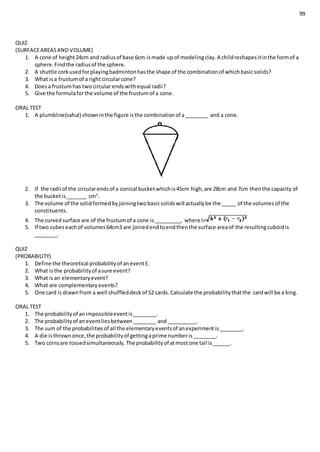99
QUIZ
(SURFACEAREASAND VOLUME)
1. A cone of height24cm and radiusof base 6cm ismade upof modelingclay.A childreshapesitinthe formof a
sphere.Findthe radiusof the sphere.
2. A shuttle corkusedforplayingbadmintonhasthe shape of the combinationof whichbasicsolids?
3. What isa frustumof a right circularcone?
4. Doesa frustumhas twocircular endswithequal radii?
5. Give the formulaforthe volume of the frustumof a cone.
ORAL TEST
1. A plumbline(sahul) showninthe figure isthe combinationof a________ and a cone.
2. If the radii of the circularendsof a conical bucketwhichis45cm high,are 28cm and 7cm thenthe capacity of
the bucketis_______ cm3
.
3. The volume of the solidformedbyjoiningtwobasicsolidswill actuallybe the _____ of the volumesof the
constituents.
4. The curvedsurface are of the frustumof a cone is_________, where l=
5. If two cubeseachof volumes64cm3 are joinedendtoendthenthe surface areaof the resultingcuboidis
________.
QUIZ
(PROBABILITY)
1. Define the theoretical probabilityof aneventE.
2. What isthe probabilityof asure event?
3. What isan elementaryevent?
4. What are complementaryevents?
5. One card is drawnfrom a well shuffleddeckof 52 cards.Calculate the probabilitythatthe cardwill be a king.
ORAL TEST
1. The probabilityof animpossibleeventis________.
2. The probabilityof aneventliesbetween________ and __________.
3. The sum of the probabilitiesof all the elementaryeventsof anexperimentis________.
4. A die isthrownonce,the probabilityof gettingaprime numberis________.
5. Two coinsare tossedsimultaneously.The probabilityof atmostone tail is______.
 