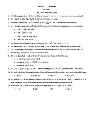 MATHS CLASS XII
CHAPTER – 1
RELATONS AND FUNCTIONS
1. Is the binary operation definedonZ(setof integer) by m  n= m – n + mn  m, n  Z commutative?
2. If f = {(5, 2), (6, 3)} and g = {(2, 5), (3, 6)}, write the range of f and g.
3. Show that the function f: R Rdefinedby f(x) =
𝒙
𝒙 𝟐+ 𝟏
,  x  R, is neitherone – one nor onto.
4. Let  be a binary operationdefinedonQ. findwhich of the followingbinary operationsare associative
a. a  b= a – b for a, b  Q.
b. a  b=
𝒂𝒃
𝟒
for a, b  Q.
c. a  b= a – b + ab for a, b  Q.
d. a  b= ab2
for a, b  Q.
5. the domainof the functionf : R  R definedbyf(x) = √ 𝒙 𝟐 − 𝟑𝒙 + 𝟐 is ………………
6. Let the functionf : R Rdefinedbyf(x) = cos x ,  x  R. Show that f isneitherone – one nor onto.
7. Let n be a fixedpositive integer.Define arelationR in Z as follows:  a,b  Z, aRb if and only ifa – b is
divisible byn. show that R is an equivalence relation.
8. GivenA = {2, 3, 4}, B = {2, 5, 6, 7}. Construct an example ofeach of the following:
a. An injectingmappingfrom A to B.
b. A mapping from A to B which isnot injective.
c. A mapping from B to A.
9. Let A = R – {3} , B = R – {1}. Let f : A  B be definedbyf(x) =
𝒙−𝟐
𝒙−𝟑
 x  A. Thenshow that f isbiijective.
10. Let A = [-1, 1]. Then, discusswhetherthe followingfunctionsdefinedonAare one – one,onto or biijective:
a. f(x) =
𝒙
𝟐
b. g(x) = | 𝒙| c. h(x) = x | 𝒙| d. k(x)_ = x2
11. Let A = {1,2,3, …..,9} and R be the relationin A  A definedby{a, b} R (c, d) ifa + d = b + c for (a, b),(c, d) in
AA.Prove that R is an equivalence relationandalso obtain the equivalentclass[(2, 5)].
12. Functionsf, g: R  R are defined,respectively,byf(x) =x2
+ 3x + 1, g(x) = 2x n- 3, find
a. f o g b. g o f c. f o f d. g o g
 