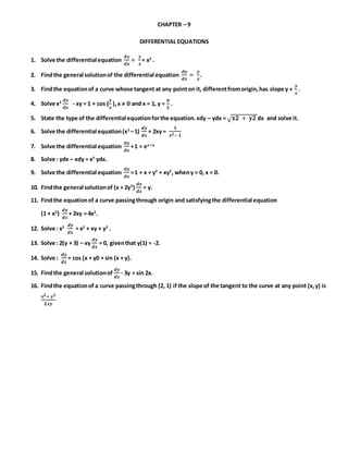 CHAPTER – 9
DIFFERENTIAL EQUATIONS
1. Solve the differential equation
𝒅𝒚
𝒅𝒙
+
𝒚
𝒙
= x2
.
2. Findthe general solutionof the differential equation
𝒅𝒚
𝒅𝒙
=
𝒚
𝒙
.
3. Findthe equationof a curve whose tangent at any pointon it, differentfromorigin,has slope y +
𝒚
𝒙
.
4. Solve x2 𝒅𝒚
𝒅𝒙
- xy = 1 + cos (
𝒚
𝒙
),x  0 and x = 1, y =
𝝅
𝟐
.
5. State the type of the differential equationforthe equation.xdy – ydx = √ 𝐱𝟐 + 𝐲𝟐 dx and solve it.
6. Solve the differential equation(x2
–1)
𝒅𝒚
𝒅𝒙
+ 2xy =
𝟏
𝒙 𝟐− 𝟏
7. Solve the differential equation
𝒅𝒚
𝒅𝒙
+1 = ex + y
8. Solve : ydx – xdy = x2
ydx.
9. Solve the differential equation
𝒅𝒚
𝒅𝒙
=1 + x + y2
+ xy2
, wheny = 0, x = 0.
10. Findthe general solutionof (x + 2y3
)
𝒅𝒚
𝒅𝒙
= y.
11. Findthe equationof a curve passingthrough origin and satisfyingthe differential equation
(1 + x2
)
𝒅𝒚
𝒅𝒙
+ 2xy = 4x2
.
12. Solve : x2 𝒅𝒚
𝒅𝒙
= x2
+ xy + y2
.
13. Solve : 2(y + 3) – xy
𝒅𝒚
𝒅𝒙
= 0, giventhat y(1) = -2.
14. Solve :
𝒅𝒚
𝒅𝒙
= cos (x + y0 + sin (x + y).
15. Findthe general solutionof
𝒅𝒚
𝒅𝒙
- 3y = sin 2x.
16. Findthe equationof a curve passingthrough (2, 1) if the slope of the tangent to the curve at any point (x,y) is
𝒙 𝟐+ 𝒚 𝟐
𝟐𝒙𝒚
 