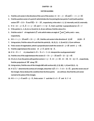 CHAPTER – 10
VECTOR ALGEBRA
1. Findthe unit vector in the directionof the sum of the vectors 𝒂⃗⃗ = 𝟐𝒊̂ − 𝒋̂ + 𝟐𝒌̂ and 𝒃⃗⃗ = −𝒊̂ + 𝒋̂ + 𝟑𝒌̂
2. Findthe positionvector of a point R whichdividesthe line joiningthe two points P and Q with position
vectors 𝑶𝑷⃗⃗⃗⃗⃗⃗ = 𝟐 𝒂⃗⃗ + 𝒃⃗⃗ 𝒂𝒏𝒅 𝑶𝑸⃗⃗⃗⃗⃗⃗ = 𝒂⃗⃗ − 𝟐𝒃⃗⃗ , respectively,inthe ratio 1 : 2, (i) internally and (ii) externally
3. If 𝒂⃗⃗ = 𝟐𝒊̂ − 𝒋̂ + 𝒌̂ , 𝒃⃗⃗ = 𝒊̂ + 𝒋̂ − 𝟐𝒌̂ and 𝒄⃗ = 𝒊̂ + 𝟑𝒋̂ − 𝒌̂ , find such that isperpendicularto  𝒃⃗⃗ + 𝒄⃗
4. If the points(-1, -1, 2), (2, m, 5) and (3, 11, 6) are collinear,findthe value of m.
5. Findthe vector 𝒓⃗ of magnitude 3√ 𝟐 units which makes an angle of
𝝅
𝟒
and
𝝅
𝟐
with y and z – axes,
respectively.
6. If 𝒂⃗⃗ = 𝒊̂ + 𝒋̂ + 𝟐𝒌̂ and 𝒃⃗⃗ = 𝟐𝒊̂ + 𝒋̂ − 𝟐𝒌̂ , findthe unit vector inthe directionof (i) 6𝒃⃗⃗ (ii) 2𝒂⃗⃗ − 𝒃⃗⃗
7. Usingvectors, findthe value of k such that the points(k, -10, 3), (1, -1, 3) and (3, 5, 3) are collinear.
8. Finda vector of magnitude 6, which is perpendicularto both the vectors 2𝒊̂ - 𝒋̂ + 2𝒌̂ and 4𝒊̂ - 𝒋̂ + 3𝒌̂ .
9. Findthe angle betweenthe vectors 2𝒊̂ - 𝒋̂ + 𝒌̂ and 3𝒊̂ + 4𝒋̂ - 𝒌̂ .
10. If 𝒂⃗⃗ + 𝒃⃗⃗ + 𝒄⃗ = 0, showthat 𝒂⃗⃗  𝒃⃗⃗ = 𝒃⃗⃗  𝒄⃗ = 𝒄⃗  𝒂⃗⃗ . Interpretthe resultgeometrically?
11. Findthe sine of the angle betweenthe vectors 𝒂⃗⃗ = 𝟑𝒊̂ + 𝒋̂ + 𝟐𝒌̂ and 𝒃⃗⃗ = 𝟐𝒊̂ − 𝟐𝒋̂ + 𝟒𝒌̂
12. If A, B, C, D are the points with positionvectors 𝒊̂ + 𝒋̂ − 𝒌̂, 𝟐𝒊̂ − 𝒋̂ + 𝟑𝒌̂ , 𝟐𝒊̂ − 𝟑𝒌̂, 𝟑𝒊̂ − 𝟐𝒋̂ + 𝒌̂ , respectively,
findthe projectionof 𝑨𝑩⃗⃗⃗⃗⃗⃗ along 𝑪𝑫⃗⃗⃗⃗⃗⃗ .
13. Usingvectors, findthe area of the triangle ABC with verticesA(1, 2, 3), B(2, -1, 4) and C(4,5, -1).
14. If 𝒂⃗⃗ , 𝒃⃗⃗ , 𝒄⃗ determine the verticesof a triangle,show that ½ [𝒃⃗⃗  𝒄⃗ = 𝒄⃗  𝒂⃗⃗ = 𝒂⃗⃗  𝒃⃗⃗ ] givesthe vector area of
the triangle.Hence deduce the conditionthat the three points are collinear.Alsofind the unit vector
normal to the plane of the triangle.
15. If 𝒂⃗⃗ = 𝒊̂ + 𝒋̂ + 𝒌̂ and 𝒃⃗⃗ = 𝒋̂ − 𝒌̂ , finda vector 𝒄⃗ such that 𝒂⃗⃗  𝒄⃗ = 𝒃⃗⃗ and 𝒂⃗⃗ . 𝒄⃗ = 3
 