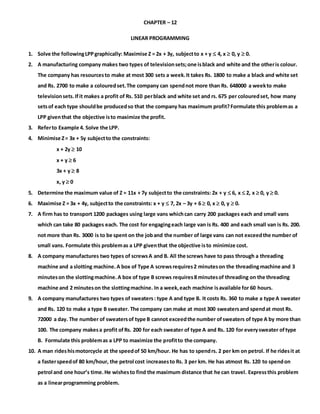 CHAPTER – 12
LINEAR PROGRAMMING
1. Solve the followingLPPgraphically: Maximise Z = 2x + 3y, subjectto x + y  4, x  0, y  0.
2. A manufacturing company makes two types of televisionsets;one isblack and white and the otheris colour.
The company has resourcesto make at most 300 sets a week.It takes Rs. 1800 to make a black and white set
and Rs. 2700 to make a colouredset.The company can spendnot more than Rs. 648000 a weekto make
televisionsets.Ifit makes a profit of Rs. 510 perblack and white set and rs. 675 per colouredset, how many
setsof each type shouldbe producedso that the company has maximum profit?Formulate this problemas a
LPP giventhat the objective isto maximize the profit.
3. Referto Example 4. Solve the LPP.
4. Minimise Z= 3x + 5y subjectto the constraints:
x + 2y  10
x + y  6
3x + y  8
x, y  0
5. Determine the maximum value of Z = 11x + 7y subjectto the constraints: 2x + y  6, x  2, x  0, y  0.
6. Maximise Z = 3x + 4y, subjectto the constraints: x + y  7, 2x – 3y + 6  0, x  0, y  0.
7. A firm has to transport 1200 packages using large vans whichcan carry 200 packages each and small vans
which can take 80 packages each. The cost for engagingeach large van is Rs. 400 and each small van is Rs. 200.
not more than Rs. 3000 is to be spent on the joband the number of large vans can not exceedthe number of
small vans. Formulate this problemas a LPP giventhat the objective isto minimize cost.
8. A company manufactures two types of screwsA and B. All the screws have to pass through a threading
machine and a slotting machine.A box of Type A screwsrequires2 minuteson the threadingmachine and 3
minuteson the slottingmachine.A box of type B screws requires8 minutesof threading on the threading
machine and 2 minuteson the slottingmachine. In a week,each machine isavailable for 60 hours.
9. A company manufactures two types of sweaters: type A and type B. It costs Rs. 360 to make a type A sweater
and Rs. 120 to make a type B sweater. The company can make at most 300 sweatersand spendat most Rs.
72000 a day. The number of sweatersof type B cannot exceedthe number ofsweaters of type A by more than
100. The company makesa profit ofRs. 200 for each sweater of type A and Rs. 120 for everysweater oftype
B. Formulate this problemas a LPP to maximize the profitto the company.
10. A man rideshismotorcycle at the speedof 50 km/hour. He has to spendrs. 2 per km on petrol. If he ridesit at
a fasterspeedof 80 km/hour, the petrol cost increasesto Rs. 3 per km. He has atmost Rs. 120 to spendon
petrol and one hour’s time.He wishesto find the maximum distance that he can travel. Expressthis problem
as a linearprogramming problem.
 