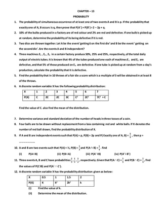 CHAPTER – 13
PROBABILITY
1. The probabilityof simultaneousoccurrence of at least one of two eventsA and B is p. If the probabilitythat
exactlyone of A, B occurs is q, thenprove that P(A) + P(B) =2 – 2p + q.
2. 10% of the bulbs produced in a factory are of red colour and 2% are red and defective.Ifone bulbis pickedup
at random, determine the probabilityof itsbeing defective ifit is red.
3. Two dice are thrown together.Let A be the event‘getting6 on the first die’and B be the event‘ getting on
the seconddie’.Are the eventsA and B independent?
4. Three machines E1 , E2 , E3 in a certain factory produce 50%, 25% and 25%, respectively,ofthe total daily
output of electrictubes.It is known that 4% of the tubesproducedone each of machinesE1 and E2 are
defective,andthat 5% of those produced on E3 are defective.Ifone tube is pickedup at random from a day’s
production,calculate the probabilitythat it is defective.
5. Findthe probabilitythat in 10 throws of a fair die a score which isa multiple of3 will be obtainedin at least 8
of the throws.
6. A discrete random variable X has the followingprobabilitydistribution:
X 1 2 3 4 5 6 7
P(X) C 2C 2C 3C C2
2C2
7C2
+ C
Findthe value of C. also find the mean of the distribution.
7. Determine variance and standard deviationof the numberof heads inthree tossesof a coin.
8. Four balls are to be drawn without replacementfroma box containing red and white balls.If X denotesthe
numberof red ball drawn, findthe probabilitydistributionof X.
9. If A and B are independenteventssuchthat P(A) = p, P(B) = 2p and P( Exactly one of A, B) =
𝟓
𝟗
, thenp =
………………….
10. A and B are two eventssuch that P(A) = ½, P(B) =
𝟏
𝟑
and P(A∩ B) =
𝟏
𝟒
. find
(i) P(A I B) (ii) P(B I A) (iii) P(A IB) (iv) P(A I B)
11. Three eventsA, B and C have probabilities
𝟐
𝟓
,
𝟏
𝟑
,
𝟏
𝟐
, respectively.GiventhatP(A C) =
𝟏
𝟓
and P(B C) =
𝟏
𝟒
, find
the valuesof P(CIB) and P(A  C).
12. A discrete random variable X has the probabilitydistribution given as below:
X 0.5 1 1.5 2
P(X) K k2
2k2
k
(i) Findthe value of k.
(ii) Determine the mean of the distribution.
 