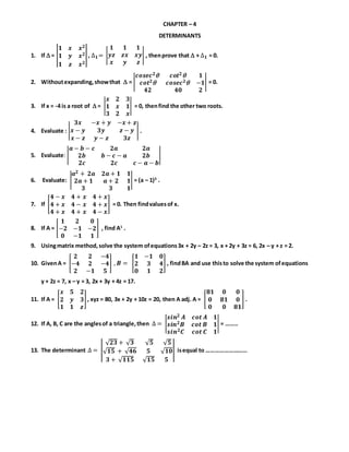 CHAPTER – 4
DETERMINANTS
1. If  = |
𝟏 𝒙 𝒙 𝟐
𝟏 𝒚 𝒙 𝟐
𝟏 𝒛 𝒙 𝟐
|, ∆ 𝟏= |
𝟏 𝟏 𝟏
𝒚𝒛 𝒛𝒙 𝒙𝒚
𝒙 𝒚 𝒛
| , thenprove that  + ∆ 𝟏 = 0.
2. Withoutexpanding,showthat  = |
𝒄𝒐𝒔𝒆𝒄 𝟐 𝒄𝒐𝒕 𝟐 𝟏
𝒄𝒐𝒕 𝟐 𝒄𝒐𝒔𝒆𝒄 𝟐 −𝟏
𝟒𝟐 𝟒𝟎 𝟐
| = 0.
3. If x = -4 is a root of  = |
𝒙 𝟐 𝟑
𝟏 𝒙 𝟏
𝟑 𝟐 𝒙
| = 0, thenfind the other two roots.
4. Evaluate : |
𝟑𝒙 −𝒙 + 𝒚 −𝒙 + 𝒛
𝒙 − 𝒚 𝟑𝒚 𝒛 − 𝒚
𝒙 − 𝒛 𝒚 − 𝒛 𝟑𝒛
| .
5. Evaluate: |
𝒂 − 𝒃 − 𝒄 𝟐𝒂 𝟐𝒂
𝟐𝒃 𝒃 − 𝒄 − 𝒂 𝟐𝒃
𝟐𝒄 𝟐𝒄 𝒄 − 𝒂 − 𝒃
|
6. Evaluate: |
𝒂 𝟐 + 𝟐𝒂 𝟐𝒂 + 𝟏 𝟏
𝟐𝒂 + 𝟏 𝒂 + 𝟐 𝟏
𝟑 𝟑 𝟏
| = (a – 1)3
.
7. If [
𝟒 − 𝒙 𝟒 + 𝒙 𝟒 + 𝒙
𝟒 + 𝒙 𝟒 − 𝒙 𝟒 + 𝒙
𝟒 + 𝒙 𝟒 + 𝒙 𝟒 − 𝒙
] = 0. Then findvaluesof x.
8. If A = [
𝟏 𝟐 𝟎
−𝟐 −𝟏 −𝟐
𝟎 −𝟏 𝟏
] , find A1
.
9. Usingmatrix method,solve the system ofequations3x + 2y – 2z = 3, x + 2y + 3z = 6, 2x – y + z = 2.
10. GivenA = [
𝟐 𝟐 −𝟒
−𝟒 𝟐 −𝟒
𝟐 −𝟏 𝟓
] , 𝑩 = [
𝟏 −𝟏 𝟎
𝟐 𝟑 𝟒
𝟎 𝟏 𝟐
] , findBA and use thisto solve the system ofequations
y + 2z = 7, x – y = 3, 2x + 3y + 4z = 17.
11. If A = [
𝒙 𝟓 𝟐
𝟐 𝒚 𝟑
𝟏 𝟏 𝒛
], xyz = 80, 3x + 2y + 10z = 20, then A adj. A = [
𝟖𝟏 𝟎 𝟎
𝟎 𝟖𝟏 𝟎
𝟎 𝟎 𝟖𝟏
] .
12. If A, B, C are the anglesof a triangle,then ∆ = |
𝒔𝒊𝒏 𝟐 𝑨 𝒄𝒐𝒕 𝑨 𝟏
𝒔𝒊𝒏 𝟐 𝑩 𝒄𝒐𝒕 𝑩 𝟏
𝒔𝒊𝒏 𝟐 𝑪 𝒄𝒐𝒕 𝑪 𝟏
| = ……..
13. The determinant ∆ = |
√ 𝟐𝟑 + √ 𝟑 √ 𝟓 √ 𝟓
√ 𝟏𝟓 + √ 𝟒𝟔 𝟓 √ 𝟏𝟎
𝟑 + √ 𝟏𝟏𝟓 √ 𝟏𝟓 𝟓
| isequal to ………………………
 