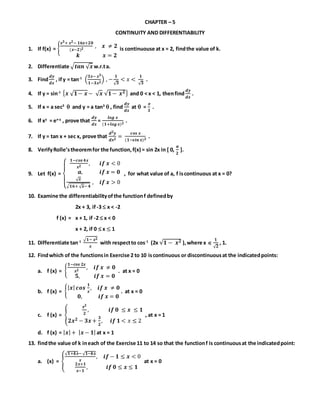 CHAPTER – 5
CONTINUITY AND DIFFERENTIABILITY
1. If f(x) = {
𝒙 𝟑+ 𝒙 𝟐− 𝟏𝟔𝒙+𝟐𝟎
(𝒙−𝟐) 𝟐
, 𝒙 ≠ 𝟐
𝒌 𝒙 = 𝟐
is continuouse at x = 2, findthe value of k.
2. Differentiate √ 𝒕𝒂𝒏 √ 𝒙 w.r.ta.
3. Find
𝒅𝒚
𝒅𝒙
, ify = tan-1
(
𝟑𝒙− 𝒙 𝟑
𝟏−𝟑𝒙 𝟐
) , −
𝟏
√ 𝟑
< 𝑥 <
𝟏
√ 𝟑
.
4. If y = sin-1 { 𝒙 √ 𝟏− 𝒙 − √ 𝒙 √𝟏− 𝒙 𝟐} and 0 < x < 1, thenfind
𝒅𝒚
𝒅𝒙
.
5. If x = a sec3
 and y = a tan3
 , find
𝒅𝒚
𝒅𝒙
at  =

𝟑
.
6. If xy
= ex-y
, prove that
𝒅𝒚
𝒅𝒙
=
𝒍𝒐𝒈 𝒙
(𝟏+𝒍𝒐𝒈 𝒙) 𝟐
.
7. If y = tan x + sec x, prove that
𝒅 𝟐 𝒚
𝒅𝒙 𝟐
=
𝒄𝒐𝒔 𝒙
(𝟏−𝒔𝒊𝒏 𝒙) 𝟐
.
8. VerifyRolle’stheoremfor the function,f(x) = sin 2x in [ 0,
𝝅
𝟐
].
9. Let f(x) =
{
𝟏−𝒄𝒐𝒔 𝟒𝒙
𝒙 𝟐
, 𝒊𝒇 𝒙 < 0
𝒂, 𝒊𝒇 𝒙 = 𝟎
√ 𝒙
√ 𝟏𝟔+ √ 𝒙− 𝟒
, 𝒊𝒇 𝒙 > 0
, for what value of a, f iscontinuous at x = 0?
10. Examine the differentiabilityofthe functionf definedby
2x + 3, if -3  x < -2
f (x) = x + 1, if -2  x < 0
x + 2, if 0  x ≤ 1
11. Differentiate tan-1
√ 𝟏− 𝒙 𝟐
𝒙
with respectto cos-1
(2x √𝟏 − 𝒙 𝟐 ),where x 
𝟏
√ 𝟐
, 1.
12. Findwhich of the functionsin Exercise 2 to 10 iscontinuous or discontinuousat the indicatedpoints:
a. f (x) = {
𝟏−𝒄𝒐𝒔 𝟐𝒙
𝒙 𝟐
, 𝒊𝒇 𝒙 ≠ 𝟎
𝟓, 𝒊𝒇 𝒙 = 𝟎
. at x = 0
b. f (x) = {
| 𝒙| 𝒄𝒐𝒔
𝟏
𝒙
, 𝒊𝒇 𝒙 ≠ 𝟎
𝟎, 𝒊𝒇 𝒙 = 𝟎
. at x = 0
c. f (x) = {
𝒙 𝟐
𝟐
, 𝒊𝒇 𝟎 ≤ 𝒙 ≤ 𝟏
𝟐𝒙 𝟐 − 𝟑𝒙 +
𝟑
𝟐
, 𝒊𝒇 𝟏 < 𝑥 ≤ 2
, at x = 1
d. f (x) = | 𝒙| + | 𝒙 − 𝟏|at x = 1
13. findthe value of k ineach of the Exercise 11 to 14 so that the functionf is continuousat the indicatedpoint:
a. (x) = {
√ 𝟏+𝒌𝒙− √ 𝟏−𝒌𝒙
𝒙
, 𝒊𝒇 − 𝟏 ≤ 𝒙 < 0
𝟐𝒙+𝟏
𝒙−𝟏
, 𝒊𝒇 𝟎 ≤ 𝒙 ≤ 𝟏
at x = 0
 