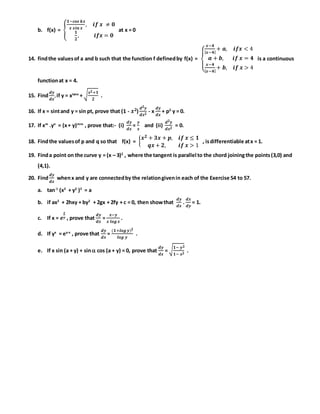 b. f(x) = {
𝟏−𝒄𝒐𝒔 𝒌𝒙
𝒙 𝒔𝒊𝒏 𝒙
, 𝒊𝒇 𝒙 ≠ 𝟎
𝟏
𝟐
, 𝒊𝒇𝒙 = 𝟎
at x = 0
14. findthe valuesof a and b such that the function f definedby f(x) =
{
𝒙−𝟒
| 𝒙−𝟒|
+ 𝒂, 𝒊𝒇𝒙 < 4
𝒂 + 𝒃, 𝒊𝒇 𝒙 = 𝟒
𝒙−𝟒
| 𝒙−𝟒|
+ 𝒃, 𝒊𝒇 𝒙 > 4
is a continuous
functionat x = 4.
15. Find
𝒅𝒚
𝒅𝒙
,if y = xtanx
+ √ 𝒙 𝟐+𝟏
𝟐
.
16. If x = sintand y = sin pt, prove that (1 - 𝒙 𝟐)
𝒅 𝟐 𝒚
𝒅𝒙 𝟐
- x
𝒅𝒚
𝒅𝒙
+ p2
y = 0.
17. If xm
.yn
= (x+ y)m+n
, prove that:- (i)
𝒅𝒚
𝒅𝒙
=
𝒚
𝒙
and (ii)
𝒅 𝟐 𝒚
𝒅𝒙 𝟐
= 0.
18. Findthe valuesof p and q so that f(x) = {
𝒙 𝟐 + 𝟑𝒙 + 𝒑, 𝒊𝒇 𝒙 ≤ 𝟏
𝒒𝒙 + 𝟐, 𝒊𝒇 𝒙 > 1
, isdifferentiable atx = 1.
19. Finda point on the curve y = (x – 3)2
, where the tangent is parallel to the chord joiningthe points(3,0) and
(4,1).
20. Find
𝒅𝒚
𝒅𝒙
whenx and y are connectedby the relationgivenin each of the Exercise 54 to 57.
a. tan-1
(x2
+ y2
)2
= a
b. if ax2
+ 2hxy + by2
+ 2gx + 2fy + c = 0, then showthat
𝒅𝒚
𝒅𝒙
.
𝒅𝒙
𝒅𝒚
= 1.
c. If x = 𝒆
𝒙
𝒚 , prove that
𝒅𝒚
𝒅𝒙
=
𝒙−𝒚
𝒙 𝒍𝒐𝒈 𝒙
.
d. If yx
= ey-x
, prove that
𝒅𝒚
𝒅𝒙
=
(𝟏+𝒍𝒐𝒈 𝒚) 𝟐
𝒍𝒐𝒈 𝒚
.
e. If x sin (a + y) + sin cos (a + y) = 0, prove that
𝒅𝒚
𝒅𝒙
= √ 𝟏− 𝒚 𝟐
𝟏− 𝒙 𝟐
.
 