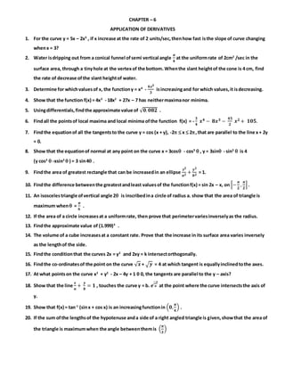 CHAPTER – 6
APPLICATION OF DERIVATIVES
1. For the curve y = 5x – 2x3
, if x increase at the rate of 2 units/sec,thenhow fast isthe slope of curve changing
whenx = 3?
2. Water isdripping out from a conical funnel ofsemi vertical angle
𝝅
𝟒
at the uniformrate of 2cm2
/sec in the
surface area, through a tinyhole at the vertexof the bottom. Whenthe slant heightof the cone is 4 cm, find
the rate of decrease ofthe slant heightof water.
3. Determine for whichvaluesof x, the functiony = x4
-
𝟒𝒙 𝟑
𝟑
isincreasingand for which values,it isdecreasing.
4. Show that the function f(x) = 4x3
- 18x2
+ 27x – 7 has neithermaximanor minima.
5. Usingdifferentials,findthe approximate value of √ 𝟎. 𝟎𝟖𝟐 .
6. Findall the pointsof local maxima and local minima ofthe function f(x) = -
𝟑
𝟒
𝒙 𝟒 − 𝟖𝒙 𝟑 −
𝟒𝟓
𝟐
𝒙 𝟐 + 𝟏𝟎𝟓.
7. Findthe equationof all the tangentsto the curve y = cos (x + y), -2  x  2,that are parallel to the line x+ 2y
= 0.
8. Show that the equationof normal at any point on the curve x = 3cos - cos3
 , y = 3sin - sin3
 is 4
(y cos3
 -xsin3
 ) = 3 sin4 .
9. Findthe area of greatest rectangle that can be increasedin an ellipse
𝒙 𝟐
𝒂 𝟐
+
𝒚 𝟐
𝒃 𝟐
= 1.
10. Findthe difference betweenthe greatestandleast valuesof the functionf(x) = sin 2x – x, on [−
𝝅
𝟐
,
𝝅
𝟐
] .
11. An isoscelestriangle ofvertical angle 2 is inscribedina circle of radius a. show that the area of triangle is
maximum when =
𝝅
𝟔
.
12. If the area of a circle increasesat a uniformrate, then prove that perimetervariesinverselyas the radius.
13. Findthe approximate value of (1.999)5
.
14. The volume of a cube increasesat a constant rate. Prove that the increase in its surface area varies inversely
as the lengthof the side.
15. Findthe conditionthat the curves 2x = y2
and 2xy = k intersectorthogonally.
16. Findthe co-ordinatesof the point on the curve √ 𝒙 + √ 𝒚 = 4 at which tangent is equallyinclinedtothe axes.
17. At what pointson the curve x2
+ y2
- 2x – 4y + 1 0 0, the tangents are parallel to the y – axis?
18. Show that the line
𝒙
𝒂
+
𝒚
𝒃
= 𝟏 , touches the curve y = b. 𝒆
−𝒙
𝒂 at the point where the curve intersectsthe axis of
y.
19. Show that f(x) = tan-1
(sinx + cos x) is an increasingfunctionin (𝟎,
𝝅
𝟒
) .
20. If the sum ofthe lengthsof the hypotenuse anda side of a right angled triangle is given,showthat the area of
the triangle is maximumwhen the angle betweenthemis (
𝝅
𝟑
)
 