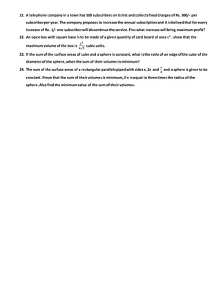 21. A telephone companyin a town has 500 subscribers on itslist and collectsfixedcharges of Rs. 300/- per
subscriberper year. The company proposesto increase the annual subscriptionand it isbelivedthat for every
increase of Re. 1/- one subscriberwill discontinue the service.Finswhat increase will bring maximumprofit?
22. An openbox with square base isto be made of a givenquantity of card board of area c2
. show that the
maximum volume ofthe box is
𝒄 𝟑
𝟔√ 𝟑
cubic units.
23. If the sum ofthe surface areas of cube and a sphere is constant, what isthe ratio of an edge ofthe cube of the
diameterof the sphere,whenthe sum of their volumesisminimum?
24. The sum of the surface areas of a rectangular parallelepipedwithsidesx,2x and
𝒙
𝟑
and a sphere is givento be
constant. Prove that the sum of theirvolumesis minimum,ifx isequal to three timesthe radius of the
sphere.Alsofind the minimumvalue of the sum of their volumes.
 