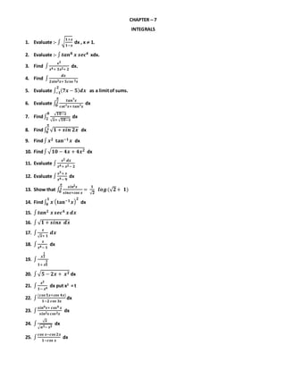 CHAPTER – 7
INTEGRALS
1. Evaluate :- ∫√
𝟏+𝒙
𝟏−𝒙
dx , x  1.
2. Evaluate :- ∫ 𝒕𝒂𝒏 𝟖 𝒙 𝒔𝒆𝒄 𝟒 xdx.
3. Find ∫
𝒙 𝟑
𝒙 𝟒+ 𝟑𝒙 𝟐+ 𝟐
dx.
4. Find ∫
𝒅𝒙
𝟐𝒔𝒊𝒏 𝟐 𝒙+ 𝟓𝒄𝒐𝒔 𝟐 𝒙
5. Evaluate ∫ ( 𝟕𝒙 − 𝟓) 𝒅𝒙
𝟐
−𝟏 as a limitof sums.
6. Evaluate ∫
𝒕𝒂𝒏 𝟕 𝒙
𝒄𝒐𝒕 𝟕 𝒙+ 𝒕𝒂𝒏 𝟕 𝒙
𝝅
𝟐
𝟎 dx
7. Find∫
√ 𝟏𝟎−𝒙
√ 𝒙+ √ 𝟏𝟎−𝒙
𝟖
𝟐 dx
8. Find∫ √ 𝟏 + 𝒔𝒊𝒏 𝟐𝒙
𝝅
𝟒
𝟎 dx
9. Find∫ 𝒙 𝟐 𝐭𝐚𝐧−𝟏 𝒙 dx
10. Find∫√ 𝟏𝟎 − 𝟒𝒙 + 𝟒𝒙 𝟐 dx
11. Evaluate ∫
𝒙 𝟐 𝒅𝒙
𝒙 𝟒+ 𝒙 𝟐− 𝟐
12. Evaluate ∫
𝒙 𝟑+ 𝒙
𝒙 𝟒− 𝟗
dx
13. Show that ∫
𝒔𝒊𝒏𝟐 𝒙
𝒔𝒊𝒏𝒙+𝒄𝒐𝒔 𝒙
=
𝟏
√ 𝟐
𝒍𝒐𝒈(√ 𝟐
𝝅
𝟐
𝟎 + 𝟏)
14. Find∫ 𝒙 ( 𝐭𝐚𝐧−𝟏 𝒙)
𝟐𝟏
𝟎 dx
15. ∫ 𝒕𝒂𝒏 𝟐 𝒙 𝒔𝒆𝒄 𝟒 𝒙 𝒅𝒙
16. ∫√ 𝟏 + 𝒔𝒊𝒏𝒙 𝒅𝒙
17. ∫
𝒙
√ 𝒙+ 𝟏
𝒅𝒙
18. ∫
𝒙
𝒙 𝟒− 𝟏
dx
19. ∫
𝒙
𝟏
𝟐
𝟏+ 𝒙
𝟑
𝟒
20. ∫√ 𝟓 − 𝟐𝒙 + 𝒙 𝟐 dx
21. ∫
𝒙 𝟐
𝟏− 𝒙 𝟒
dx put x2
= t
22. ∫
(𝒄𝒐𝒔 𝟓𝒙+𝒄𝒐𝒔 𝟒𝒙)
𝟏−𝟐 𝒄𝒐𝒔 𝟑𝒙
dx
23. ∫
𝒔𝒊𝒏 𝟔 𝒙+ 𝒄𝒐𝒔 𝟔 𝒙
𝒔𝒊𝒏 𝟐 𝒙 𝒄𝒐𝒔 𝟐 𝒙
dx
24. ∫
√ 𝒙
√ 𝒂 𝟑− 𝒙 𝟑
dx
25. ∫
𝒄𝒐𝒔 𝒙−𝒄𝒐𝒔 𝟐𝒙
𝟏−𝒄𝒐𝒔 𝒙
dx
 