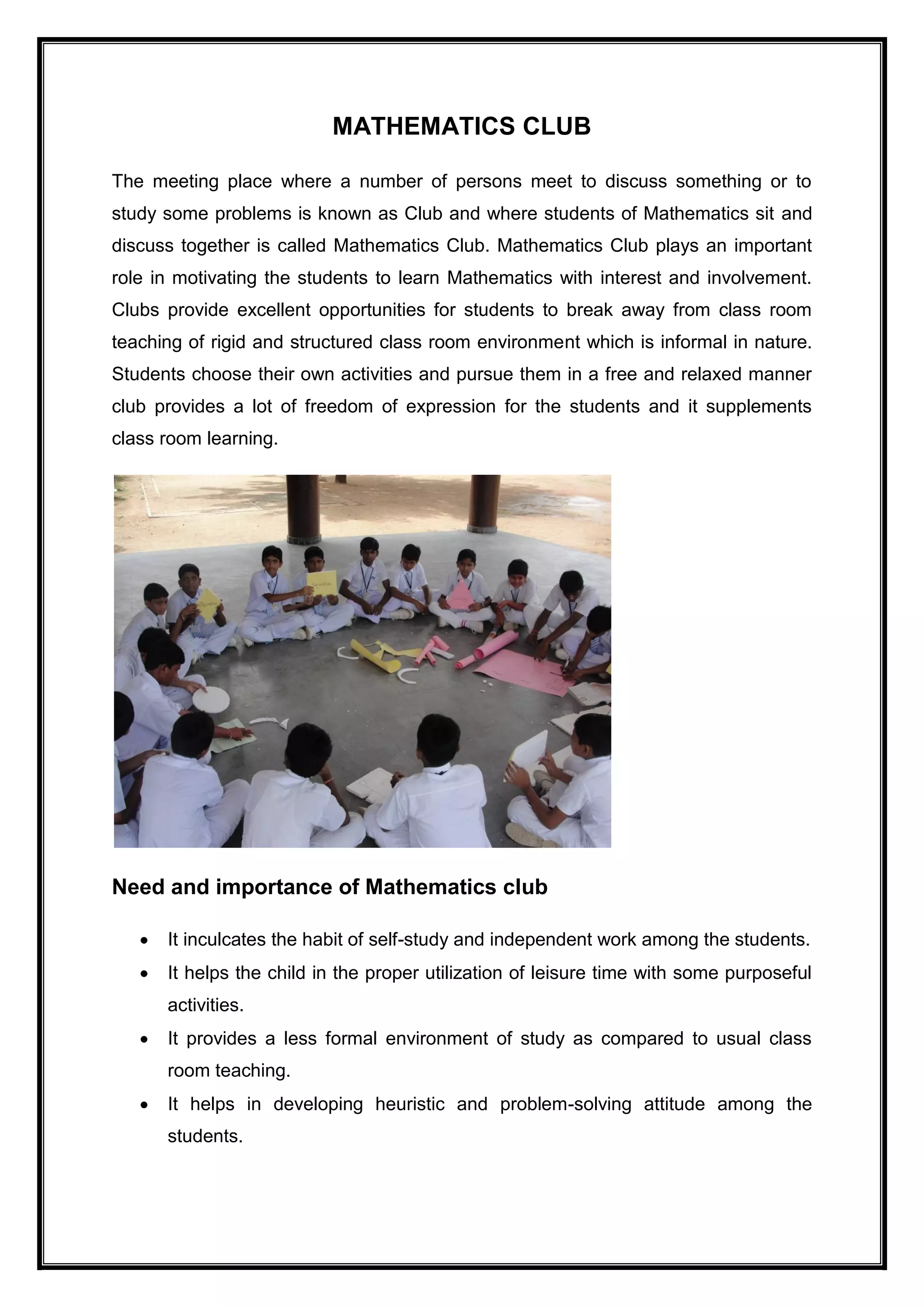 MATHEMATICS CLUB
The meeting place where a number of persons meet to discuss something or to
study some problems is known as Club and where students of Mathematics sit and
discuss together is called Mathematics Club. Mathematics Club plays an important
role in motivating the students to learn Mathematics with interest and involvement.
Clubs provide excellent opportunities for students to break away from class room
teaching of rigid and structured class room environment which is informal in nature.
Students choose their own activities and pursue them in a free and relaxed manner
club provides a lot of freedom of expression for the students and it supplements
class room learning.
Need and importance of Mathematics club
 It inculcates the habit of self-study and independent work among the students.
 It helps the child in the proper utilization of leisure time with some purposeful
activities.
 It provides a less formal environment of study as compared to usual class
room teaching.
 It helps in developing heuristic and problem-solving attitude among the
students.
 