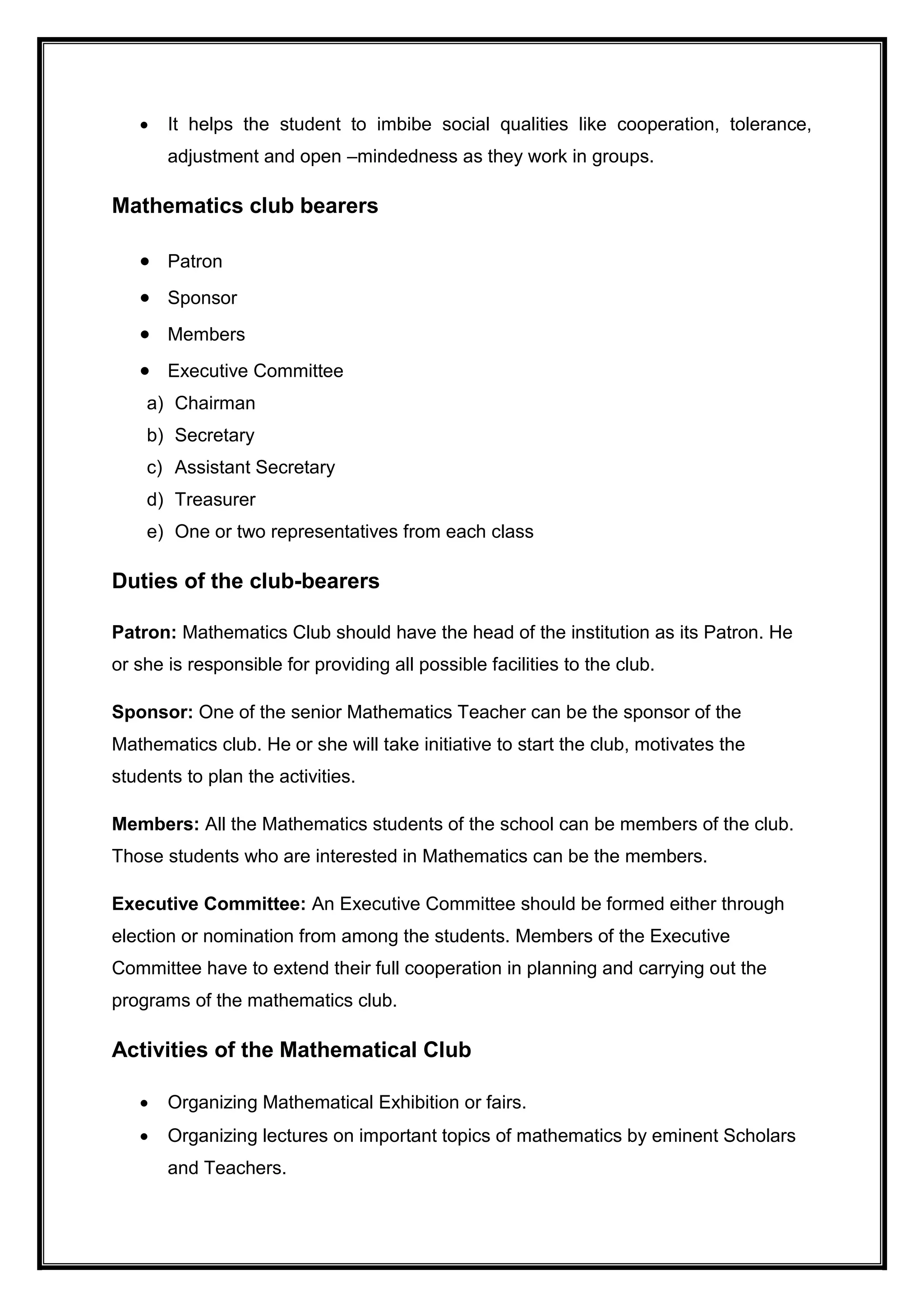  It helps the student to imbibe social qualities like cooperation, tolerance,
adjustment and open –mindedness as they work in groups.
Mathematics club bearers
 Patron
 Sponsor
 Members
 Executive Committee
a) Chairman
b) Secretary
c) Assistant Secretary
d) Treasurer
e) One or two representatives from each class
Duties of the club-bearers
Patron: Mathematics Club should have the head of the institution as its Patron. He
or she is responsible for providing all possible facilities to the club.
Sponsor: One of the senior Mathematics Teacher can be the sponsor of the
Mathematics club. He or she will take initiative to start the club, motivates the
students to plan the activities.
Members: All the Mathematics students of the school can be members of the club.
Those students who are interested in Mathematics can be the members.
Executive Committee: An Executive Committee should be formed either through
election or nomination from among the students. Members of the Executive
Committee have to extend their full cooperation in planning and carrying out the
programs of the mathematics club.
Activities of the Mathematical Club
 Organizing Mathematical Exhibition or fairs.
 Organizing lectures on important topics of mathematics by eminent Scholars
and Teachers.
 