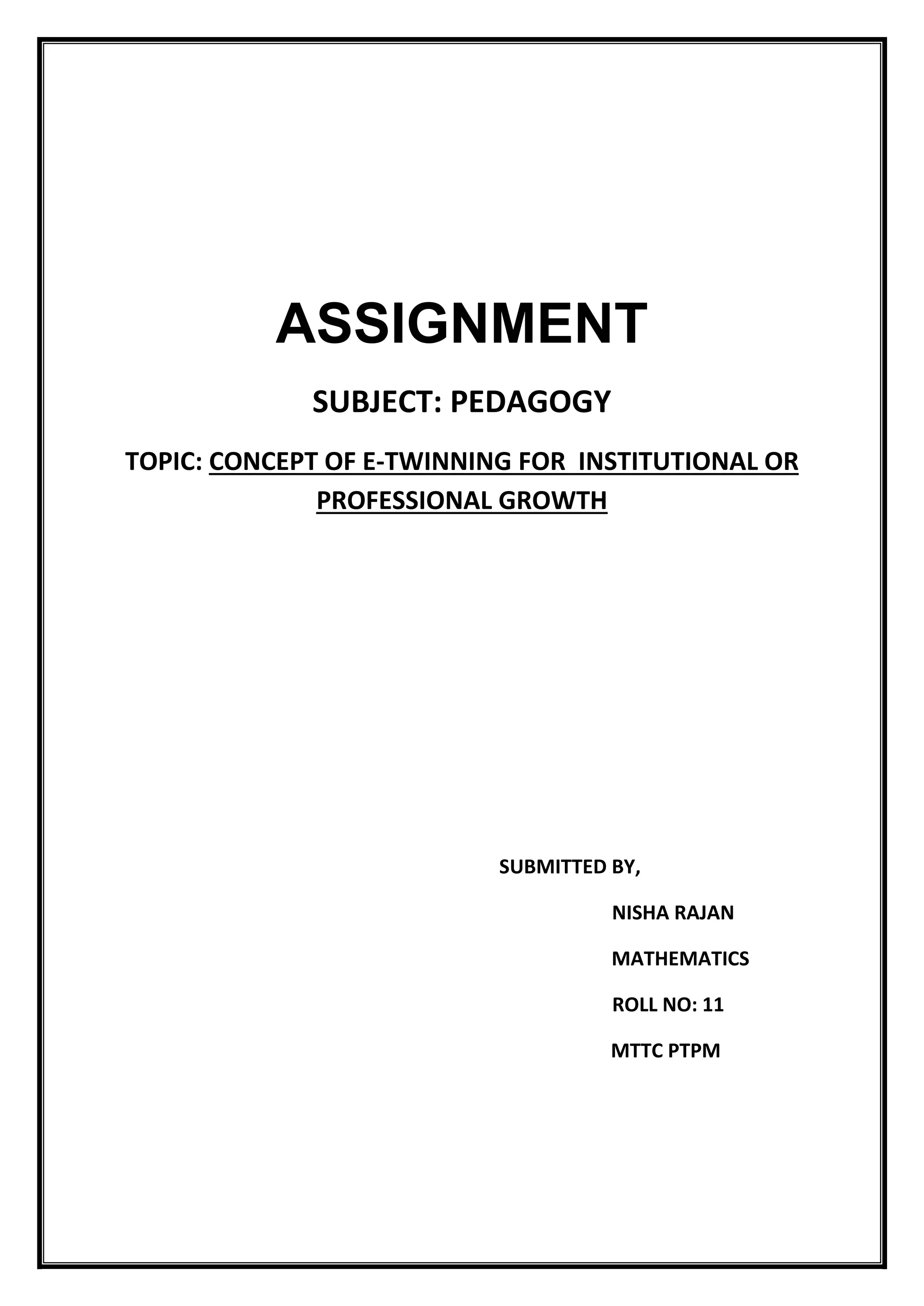 ASSIGNMENT
SUBJECT: PEDAGOGY
TOPIC: CONCEPT OF E-TWINNING FOR INSTITUTIONAL OR
PROFESSIONAL GROWTH
SUBMITTED BY,
NISHA RAJAN
MATHEMATICS
ROLL NO: 11
MTTC PTPM
 