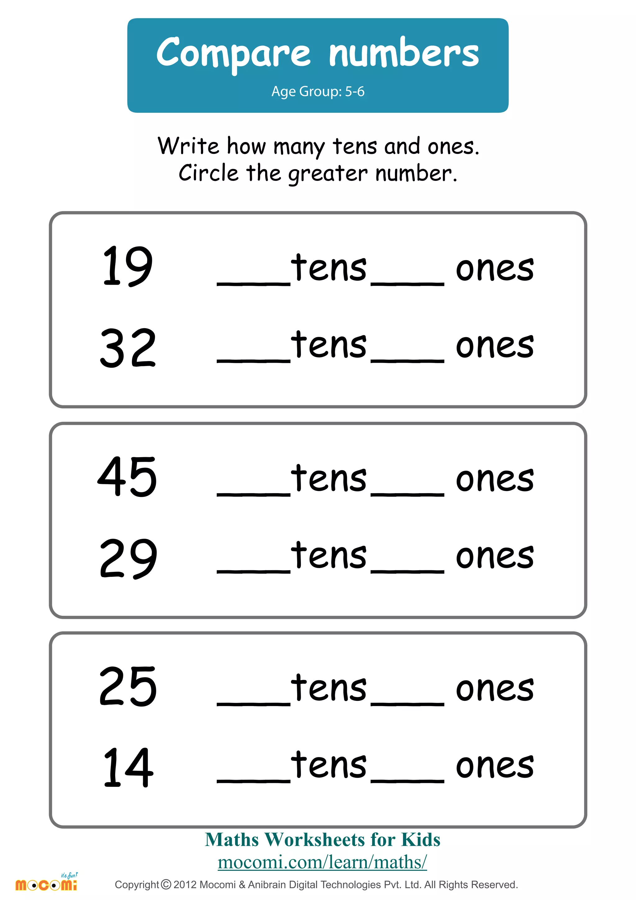 Compare numbers
Age Group: 5-6
Write how many tens and ones.
Circle the greater number.
19
32
___tens ___ ones
___tens ___ ones
45
29
___tens ___ ones
___tens ___ ones
25
14
___tens ___ ones
___tens ___ ones
Maths Worksheets for Kids
mocomi.com/learn/maths/
Copyright © 2012 Mocomi & Anibrain Digital Technologies Pvt. Ltd. All Rights Reserved.