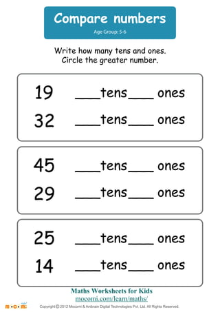 Compare numbers 
Age Group: 5-6 
Write how many tens and ones. 
Circle the greater number. 
19 
32 
___tens ___ ones 
___tens ___ ones 
45 
29 
___tens ___ ones 
___tens ___ ones 
25 
14 
___tens ___ ones 
___tens ___ ones 
Maths Worksheets for Kids 
mocomi.com/learn/maths/ 
Copyright © 2012 Mocomi & Anibrain Digital Technologies Pvt. Ltd. All Rights Reserved. 
