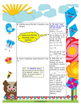 8. Find the sum of the first 12 positive even
integers.
8. The word "sum"
indicates the need for
the sum formula.
positive even
integers: 2, 4, 6, 8, ...
n = 12; a1 = 2, d = 2
We are missing a12, for
the sum formula, so we
use the "any term"
formula to find it.
Now, let's find the sum:
9. Insert 3 arithmetic means between 7 and
23.
Note: An arithmetic mean is
the term between any two terms
of an arithmetic sequence. It is
simply the average (mean) of
the given terms.
9. While there are
several solution
methods, we will use
our arithmetic sequence
formulas.
Draw a picture to better
understand the situation.
7, ____, ____,
____, 23
This set of terms will be
an arithmetic sequence.
We know the first
term, a1, the last
term, an, but not the
common difference, d.
This question makes NO
mention of "sum", so
avoid that formula.
Find the common
difference:
 