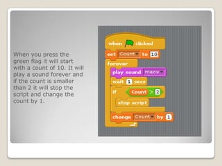 When you press the
green flag it will start
with a count of 10. It will
play a sound forever and
if the count is smaller
than 2 it will stop the
script and change the
count by 1.
 