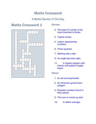 Maths Crossword
                         A Maths Starter of The Day

Maths Crossword 1                       Across
                                           2. This type of number is the
    1            2
                                              most important to factor.

                                           3. Twelve inches.
        3
                                           4. Letters representing
                 4
                                              numbers.

            5                              6. Three squared.
            6
                                           7. Nothing with a belt.

        7            8                     9. An angle less than right.

                                           11.       A regular polygon with
9                         10
                                              interior and exterior angles
            11
                                              equal.

                                        Down
                                           1. An all round perimeter.

                                           2. An American government
                                              polygon.

                                           5. Powerful numbers found in
                                              fishy places.

                                           8. This sum is mixed up alott.

                                           10.      A selfish average.
 