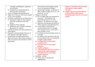 rectangle, parallelogram, trapezium           (the formulas of the height and the            angles to calculate unknown sides
         and rhombus;                                  area of an equilateral triangle)               and angles in right-angled
     b) classification of quadrilaterals by         c) special right triangles - properties of        triangles
         their geometric properties                    sides in right triangles of 30°, 60°, 90°   b) simple trigonometrical problems
4.   Areas of triangles and quadrilaterals             and of 45°, 45°, 90°                           in two and three dimensions
5.   Angle sum of interior and exterior angles   3. Polygons and circles                              including angle between a line and
     of any convex polygon                          b) use a straight edge and compasses to           a plane
6.   Cartesian coordinates in two dimensions           construct: – the midpoint and
     a) finding the length of a line segment           perpendicular bisector of a line
         given the coordinates of its end              segment – the bisector of an angle
         points                                     c) properties of perpendicular bisectors
     b) midpoint of line segment                       of line segments and angle bisectors
     c) finding the area of simple rectilinear      d) constructions: inscribed and
         figure given its vertices                     circumscribed circles of a triangle,
7.   Central symmetry and axial symmetry of            and a tangent line to a circle from a
     plane figures                                     point outside a circle
8.   Properties of perpendicular bisectors of       e) inscribed and circumscribed circles of
     line segments and angle bisectors                 a triangle
9.   Construction of simple geometrical             f) the radius of the inscribed circle and
     figures from given data using compasses,          circumscribed circle in an equilateral
     ruler, set squares and protractors, where         triangle/a right triangle
     appropriate                                    g) inscribed and circumscribed
                                                       quadrilaterals
                                                    h) inscribed and circumscribed
                                                       polygons
                                                    i) regular polygons
                                                    j) calculating the interior or exterior
                                                       angle of any regular polygon
                                                    k) inscribed and circumscribed
                                                       regular polygons
                                                 4. Polyhedra - prisms
                                                    a) surface area of cuboids and
                                                       (rigth)prisms
 