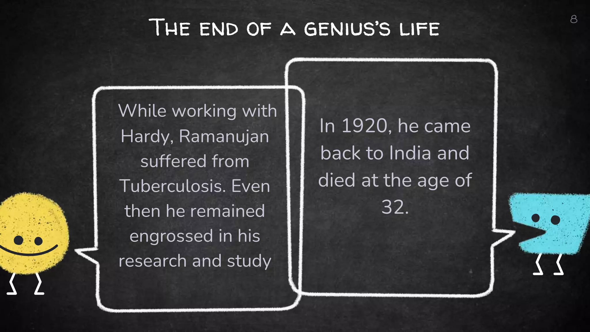 The end of a genius’s life
In 1920, he came
back to India and
died at the age of
32.
While working with
Hardy, Ramanujan
suffered from
Tuberculosis. Even
then he remained
engrossed in his
research and study
8
 