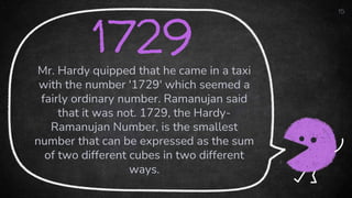15
1729
Mr. Hardy quipped that he came in a taxi
with the number '1729' which seemed a
fairly ordinary number. Ramanujan said
that it was not. 1729, the Hardy-
Ramanujan Number, is the smallest
number that can be expressed as the sum
of two different cubes in two different
ways.
 