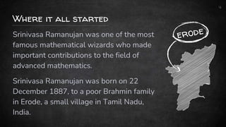 4
Srinivasa Ramanujan was one of the most
famous mathematical wizards who made
important contributions to the field of
advanced mathematics.
Srinivasa Ramanujan was born on 22
December 1887, to a poor Brahmin family
in Erode, a small village in Tamil Nadu,
India.
Where it all started
 