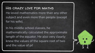 His crazy love for maths
5
He loved mathematics more than any other
subject and even more than people (except
for his wife).
In his middle school classes, he
mathematically calculated the approximate
length of the equator. He also very clearly
knew the values of the square root of two
and the value of pi!
 