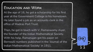 6
At the age of 16, he got a scholarship for his first
year at the Government College in his hometown.
He later found a job as an accounts clerk in the
office of Madras Port Trust.
Then, he got in touch with V. Ramaswamy Aiyer,
the founder of the Indian Mathematical Society.
With his help, Ramanujan got his paper on
Bernoulli numbers published in the ‘Journal of the
Indian Mathematical Society’ in 1911.
Education and Work
 