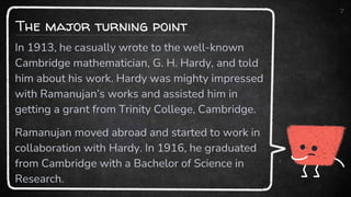 The major turning point
7
In 1913, he casually wrote to the well-known
Cambridge mathematician, G. H. Hardy, and told
him about his work. Hardy was mighty impressed
with Ramanujan’s works and assisted him in
getting a grant from Trinity College, Cambridge.
Ramanujan moved abroad and started to work in
collaboration with Hardy. In 1916, he graduated
from Cambridge with a Bachelor of Science in
Research.
 