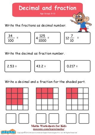 Decimal and fraction 
Age Group: 9-10 
Write the fractions as decimal number. 
34 
100 
= 125 
41000 
= 7 
12 10 
= 
Write the decimal as fraction number. 
2.53 = 43.2 = 0.217 = 
Write a decimal and a fraction for the shaded part. 
Copyright © 2012 Mocomi & Anibrain Digital Technologies Pvt. Ltd. All Rights Reserved. 
UN F FOR ME! 
Maths Worksheets for Kids 
mocomi.com/learn/maths/ 
