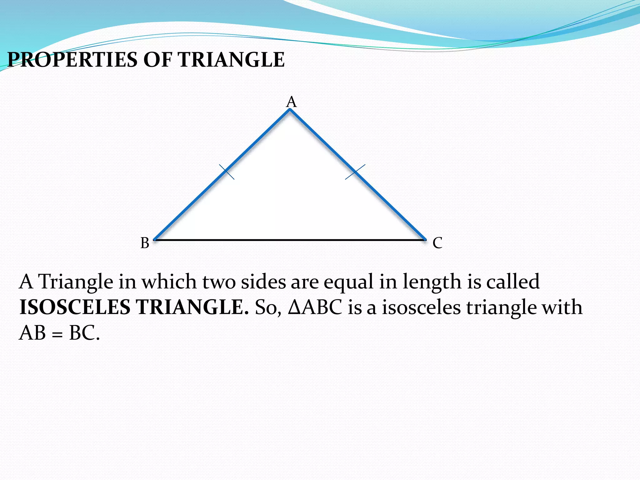 PROPERTIES OF TRIANGLE
A
B C
A Triangle in which two sides are equal in length is called
ISOSCELES TRIANGLE. So, ∆ABC is a isosceles triangle with
AB = BC.
 