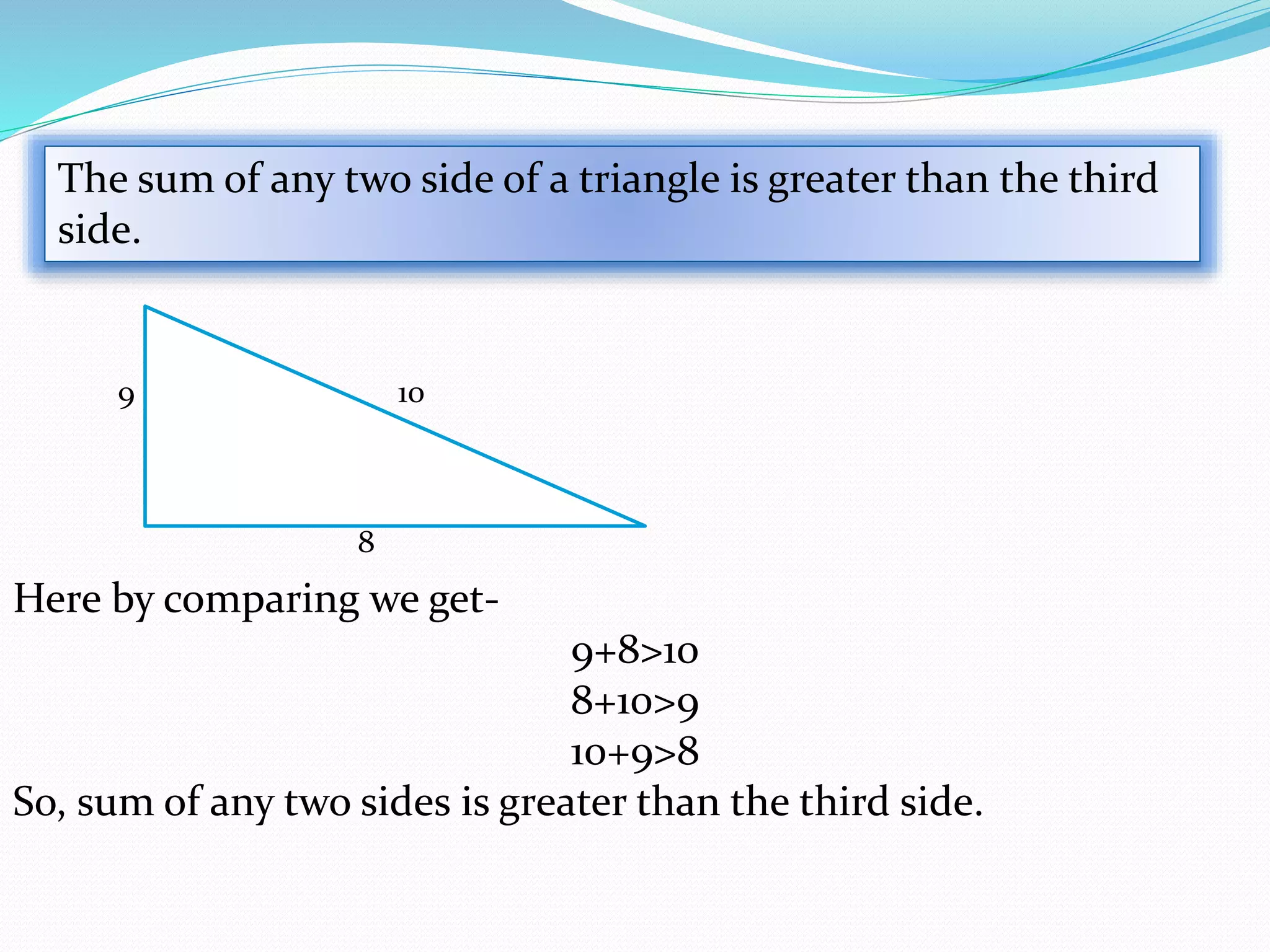 The sum of any two side of a triangle is greater than the third
side.
10
8
9
Here by comparing we get-
9+8>10
8+10>9
10+9>8
So, sum of any two sides is greater than the third side.
 