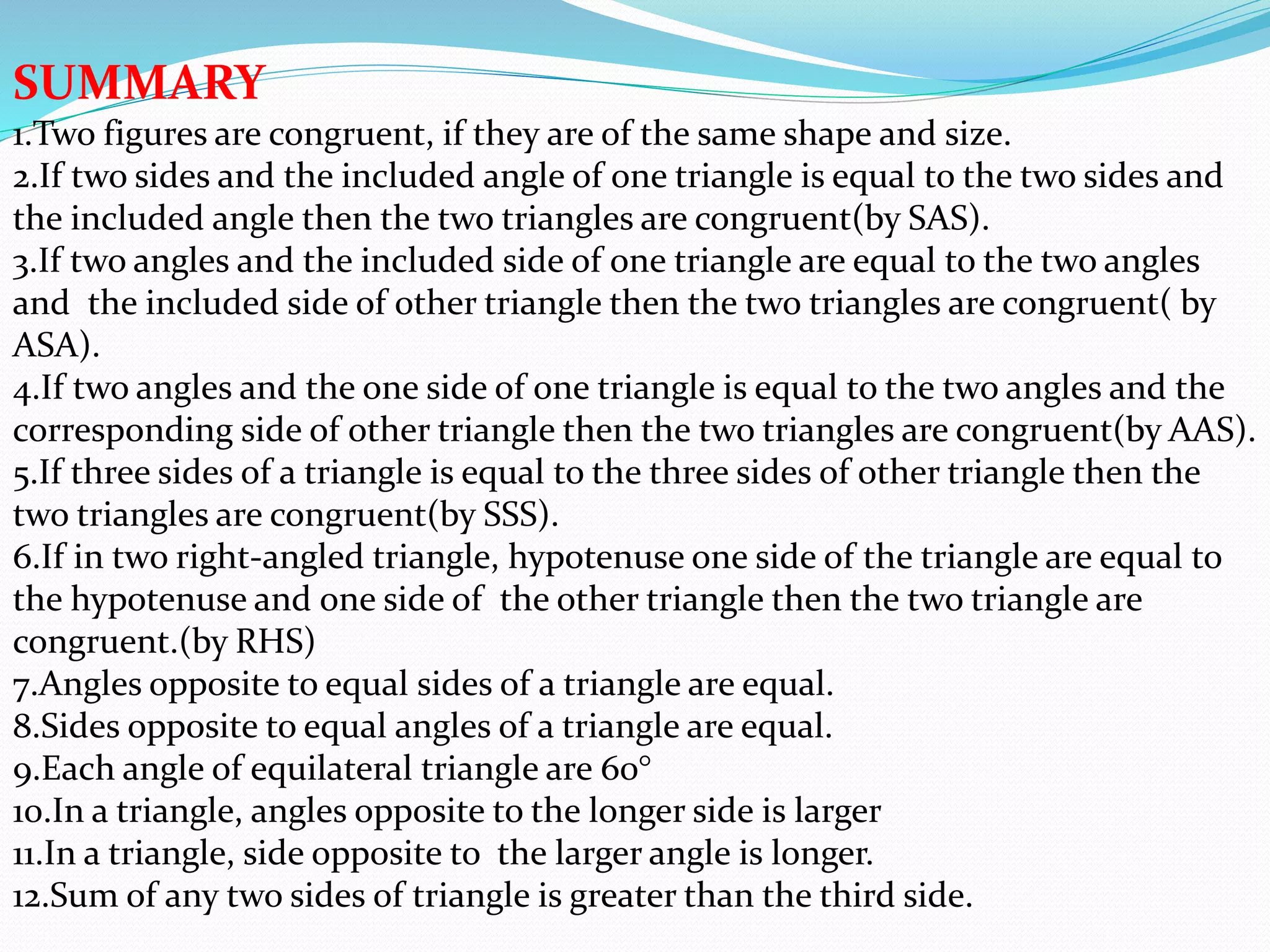 SUMMARY
1.Two figures are congruent, if they are of the same shape and size.
2.If two sides and the included angle of one triangle is equal to the two sides and
the included angle then the two triangles are congruent(by SAS).
3.If two angles and the included side of one triangle are equal to the two angles
and the included side of other triangle then the two triangles are congruent( by
ASA).
4.If two angles and the one side of one triangle is equal to the two angles and the
corresponding side of other triangle then the two triangles are congruent(by AAS).
5.If three sides of a triangle is equal to the three sides of other triangle then the
two triangles are congruent(by SSS).
6.If in two right-angled triangle, hypotenuse one side of the triangle are equal to
the hypotenuse and one side of the other triangle then the two triangle are
congruent.(by RHS)
7.Angles opposite to equal sides of a triangle are equal.
8.Sides opposite to equal angles of a triangle are equal.
9.Each angle of equilateral triangle are 60°
10.In a triangle, angles opposite to the longer side is larger
11.In a triangle, side opposite to the larger angle is longer.
12.Sum of any two sides of triangle is greater than the third side.
 