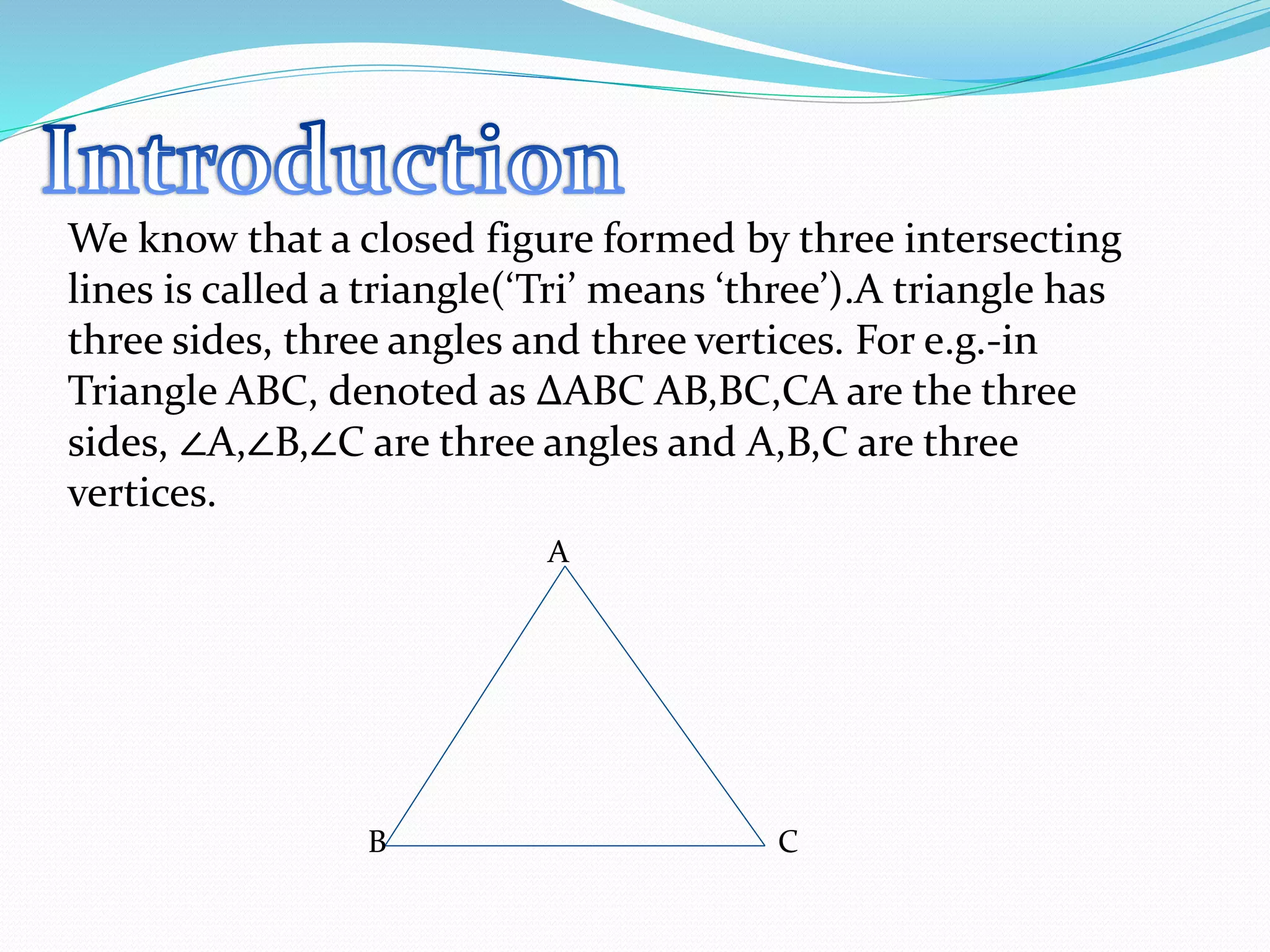 We know that a closed figure formed by three intersecting
lines is called a triangle(‘Tri’ means ‘three’).A triangle has
three sides, three angles and three vertices. For e.g.-in
Triangle ABC, denoted as ∆ABC AB,BC,CA are the three
sides, ∠A,∠B,∠C are three angles and A,B,C are three
vertices.
A
B C
 