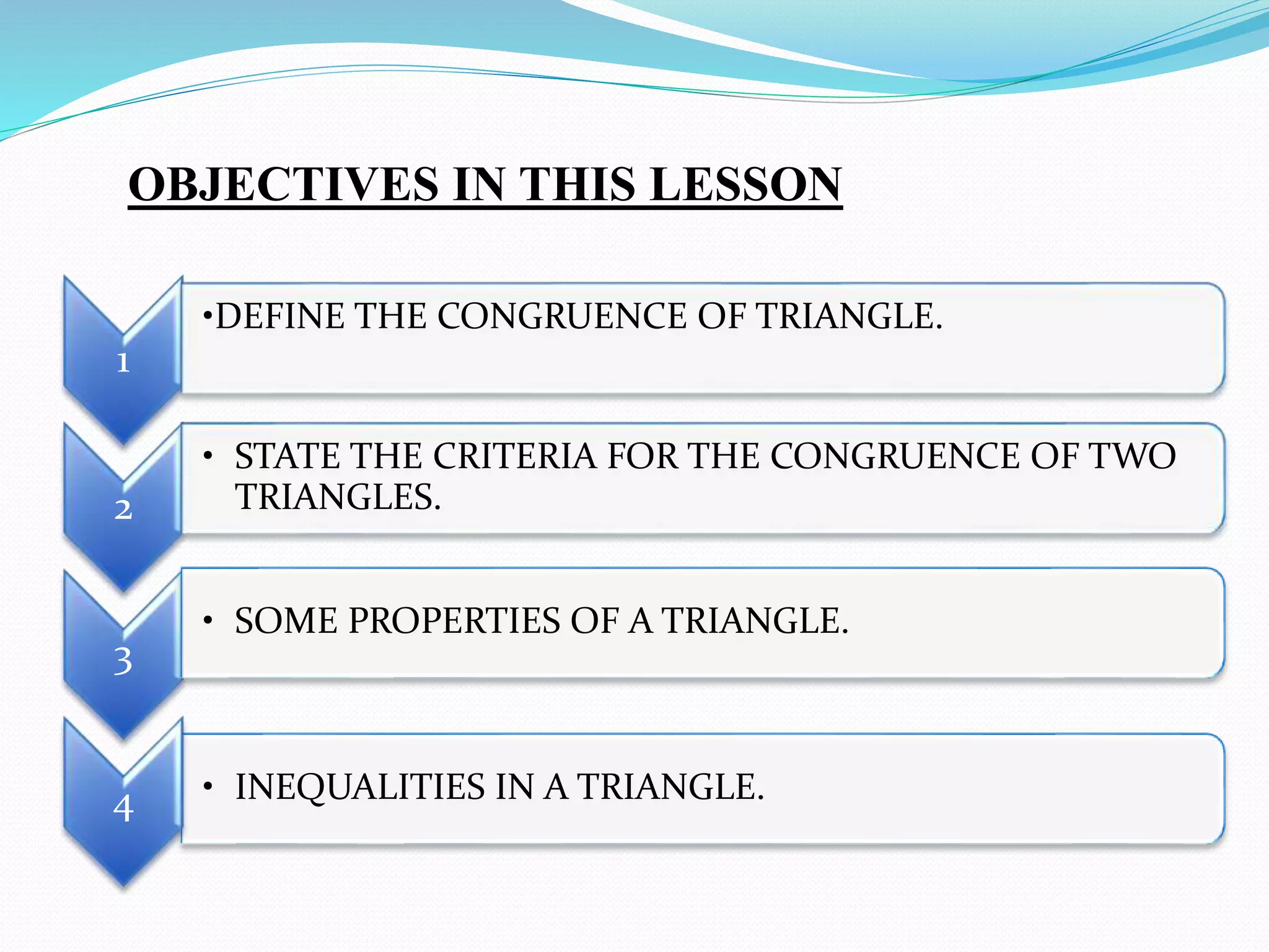 OBJECTIVES IN THIS LESSON
1
• INEQUALITIES IN A TRIANGLE.
2
• STATE THE CRITERIA FOR THE CONGRUENCE OF TWO
TRIANGLES.
3
• SOME PROPERTIES OF A TRIANGLE.
4
•DEFINE THE CONGRUENCE OF TRIANGLE.
 