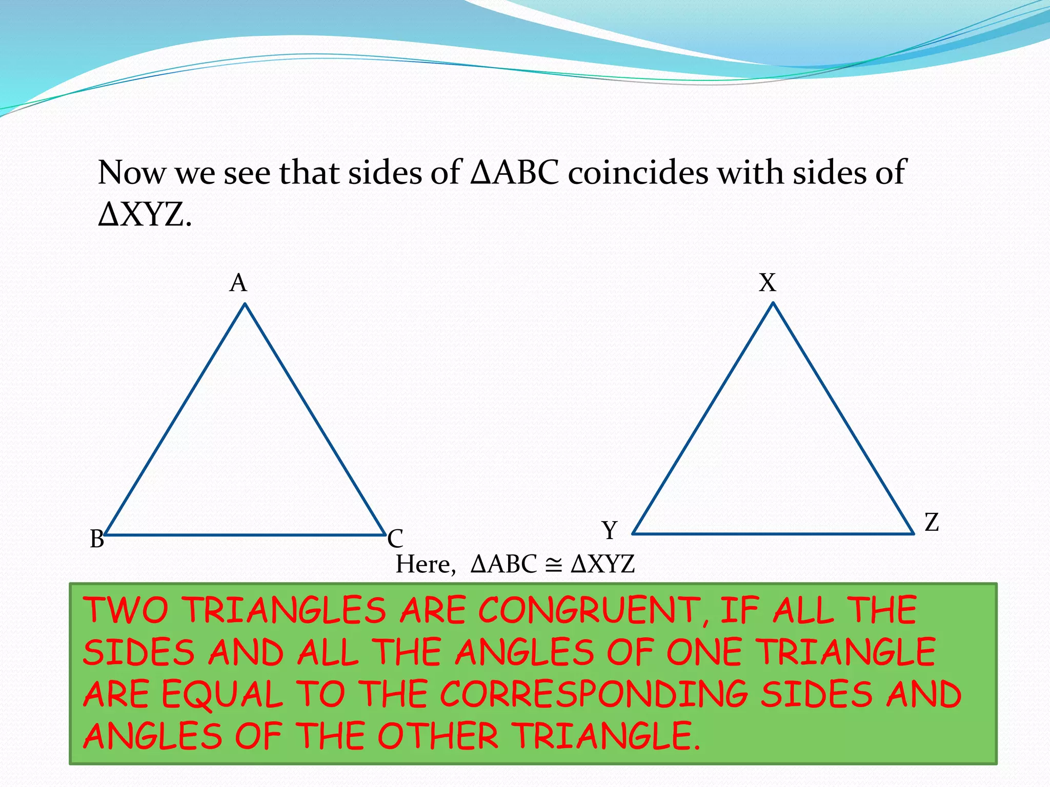Now we see that sides of ∆ABC coincides with sides of
∆XYZ.
A
B C
X
Y Z
SO WE GET THAT
TWO TRIANGLES ARE CONGRUENT, IF ALL THE
SIDES AND ALL THE ANGLES OF ONE TRIANGLE
ARE EQUAL TO THE CORRESPONDING SIDES AND
ANGLES OF THE OTHER TRIANGLE.
Here, ∆ABC ≅ ∆XYZ
 
