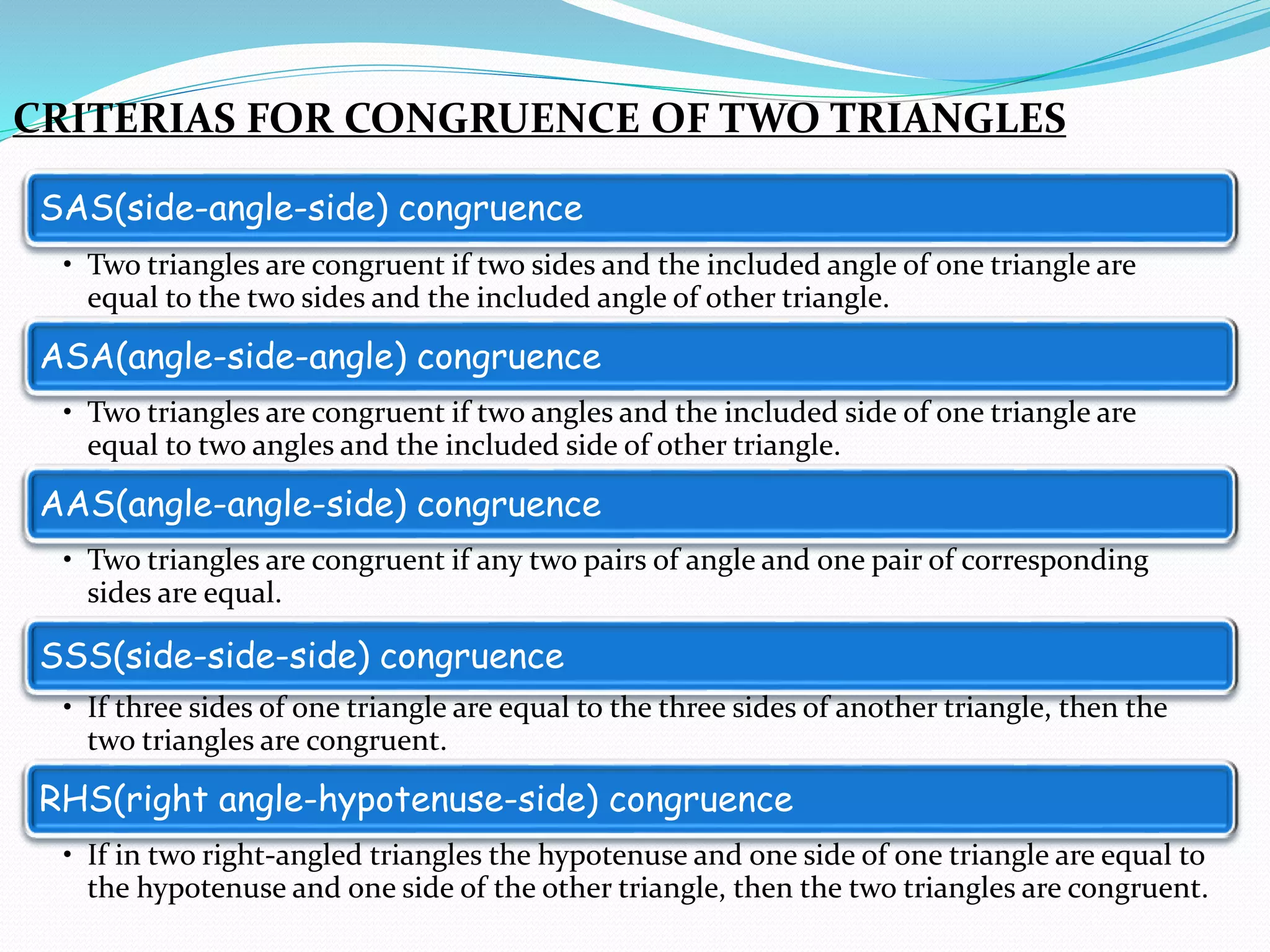 CRITERIAS FOR CONGRUENCE OF TWO TRIANGLES
SAS(side-angle-side) congruence
• Two triangles are congruent if two sides and the included angle of one triangle are
equal to the two sides and the included angle of other triangle.
ASA(angle-side-angle) congruence
• Two triangles are congruent if two angles and the included side of one triangle are
equal to two angles and the included side of other triangle.
AAS(angle-angle-side) congruence
• Two triangles are congruent if any two pairs of angle and one pair of corresponding
sides are equal.
SSS(side-side-side) congruence
• If three sides of one triangle are equal to the three sides of another triangle, then the
two triangles are congruent.
RHS(right angle-hypotenuse-side) congruence
• If in two right-angled triangles the hypotenuse and one side of one triangle are equal to
the hypotenuse and one side of the other triangle, then the two triangles are congruent.
 